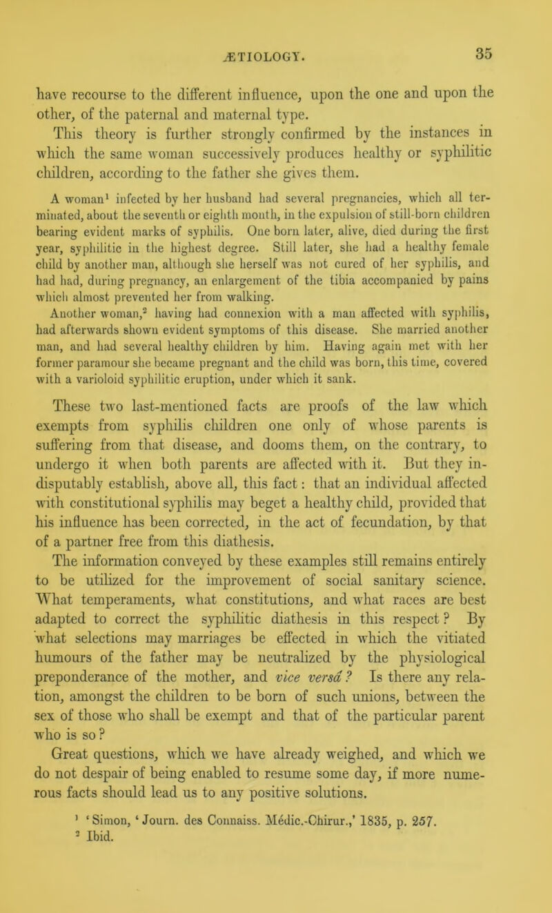 have recourse to the different influence, upon the one and upon the other, of the paternal and maternal type. This theory is further strongly confirmed by the instances in which the same woman successively produces healthy or syphilitic children, according to the father she gives them. A woman' infected by her husband had several pregnancies, which all ter- minated, about the seventh or eightli mouth, in tlie expulsion of still-born cliildren bearing evident marks of syphilis. One bom later, alive, died during the first year, syphilitic iu the highest degree. Still later, she had a healthy female child by another man, although she herself was not cured of her syphilis, and had had, during pregnancy, an enlargement of the tibia accompanied by pains whicli almost prevented her from walking. Auotiier woman,^ having had connexion with a man affected with syphilis, had afterwards shown evident symptoms of this disease. She married another man, and had several healthy children by him. Having again met with her former paramour she became pregnant and the child was born, this time, covered with a varioloid syphilitic eruption, under which it sank. These two last-mentioned facts are proofs of the law which exempts from syphilis cliildren one only of -whose parents is suffering from that disease, and dooms them, on the contrary, to undergo it when both parents are affected with it. But they in- disputably establish, above all, tliis fact: that an individual affected with constitutional syphilis may beget a healthy child, provided that his influence has been corrected, in the act of fecundation, by that of a partner free from this diathesis. The information conveyed by these examples still remains entirely to be utilized for the improvement of social sanitary science. What temperaments, what constitutions, and what races are best adapted to correct the syphilitic diathesis in this respect ? By what selections may marriages be effected in which the vitiated humours of the father may be neutralized by the physiological preponderance of the mother, and vice versa? Is there any rela- tion, amongst the children to be born of such unions, between the sex of those who shall be exempt and that of the particular parent who is so ? Great questions, which we have already weighed, and which we do not despair of being enabled to resume some day, if more nume- rous facts should lead us to any positive solutions. ' ‘ Simon, ‘ Journ. des Coimaiss. Medic.-Chirur.,’ 1835, p, 257. ’ Ibid.