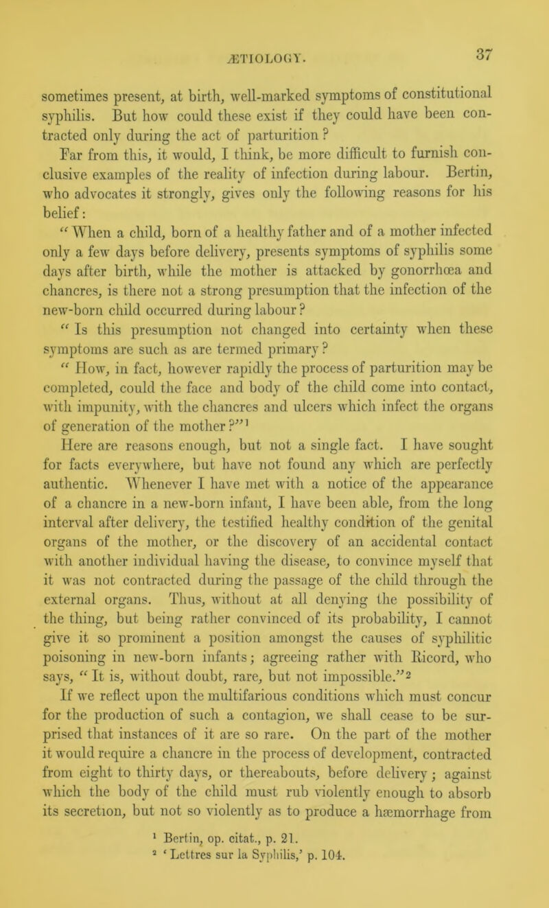 sometimes present, at birth, well-marked symptoms of constitutional syphilis. But how could these exist if they could have been con- tracted only during the act of parturition ? Far from this, it would, I think, be more difficult to furnish con- clusive examples of the reality of infection during labour. Berlin, who advocates it strongly, gives only the folloAving reasons for his belief: “ When a child, born of a healthy father and of a mother infected only a few days before delivery, presents symptoms of syphilis some days after birth, while the mother is attacked by gonorrhcca and chancres, is there not a strong presumption that the infection of the new-born child occurred during labour ? “ Is this presumption not changed into certainty when these symptoms are such as are termed primary ? “ How, in fact, however rapidly the process of parturition may be completed, could the face and body of the child come into contact, with impunity, with the cliancres and ulcers which infect the organs of generation of the mother ?”' Here are reasons enough, but not a single fact. I have sought for facts everywliere, but have not found any which are perfectly authentic. Whenever I have met with a notice of the appearance of a chancre in a new-born infant, I have been able, from the long interval after delivery, the testified healtliy condition of the genital organs of the mother, or the discovery of an accidental contact with another individual having the disease, to convince myself that it was not contracted during the passage of the child through the external organs. Thus, without at all denying the possibility of the thing, but being rather convinced of its probability, I cannot give it so prominent a position amongst the causes of syphilitic poisoning in new-born infants; agreeing rather with llicord, who says, “ It is, without doubt, rare, but not impossible.”2 If we reflect upon the multifarious conditions which must concur for the production of such a contagion, we shall cease to be sur- prised that instances of it are so rare. On the part of the mother it would require a chancre in the process of development, contracted from eight to thirty days, or thereabouts, before delivery; against which the body of the child must rub violently enough to absorb its secretion, but not so violently as to produce a haemorrhage from 1 Bertin, op. citat., p. 21. ^ ‘ LcUres sur la Sypliilis/ p. 104.