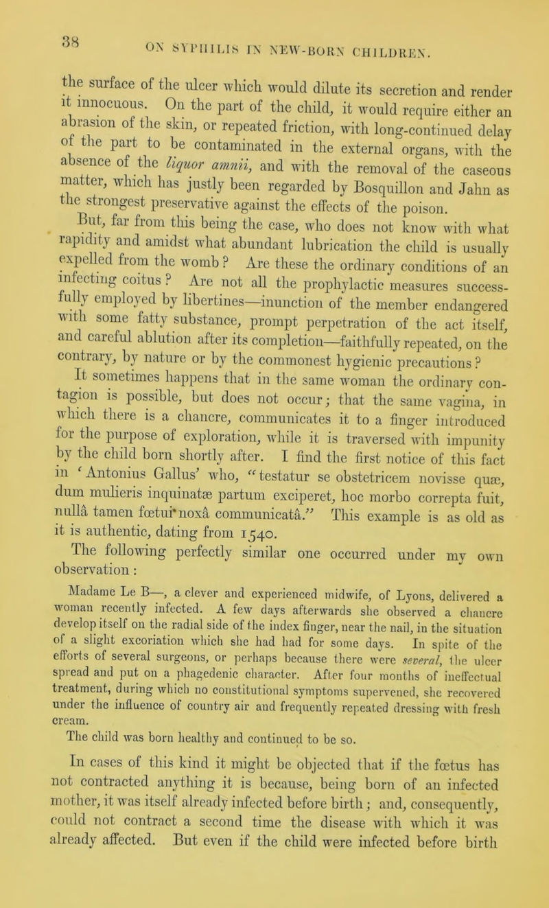 ON iiU’lllMs ]N NEW-HOKN CHILDREN. the surface of the ulcer which would dilute its secretion and render It innocuous. On the part of the child, it would require either an abrasion of the skin, or repeated friction, with long-continued delay ot tlie part to be contaminated in the external organs, with the absence of the liquor amnii, and with the removal of the caseous matter, which has justly been regarded by Bosquillon and Jahn as tlie strongest preservative against the elfects of the poison. But, far from this being the case, who does not know with what rapidity and amidst what abundant lubrication the child is usually expelled from the womb ? Are tliese the ordinary conditions of an infecting coitus ? Are not all the prophylactic measures success- tully employed by libertines—inunction of the member endangered with some fatty substance, prompt perpetration of the act itself, and careful ablution after its completion—faithfully repeated, on the contrary, by nature or by the commonest hygienic precautions ? It sometimes happens that in the same woman the ordinarv con- tagion is possible, but does not occur; that the same vagina, in which there is a chancre, communicates it to a finger introduced for the purpose of exploration, while it is traversed with impunity by the child born shortly after. I find the first notice of this fact in Antonins G alius who, ‘^^testatur se obstetricem novisse quae, dum mulieris inquinatae partum exciperet, hoc morbo correpta fuit, nulla tameii foetui'noxa communicata.^^ This example is as old as it is authentic, dating from 1540. The following perfectly similar one occurred under my own observation; Madame Le B—, a clever and experienced midwife, of Lyons, delivered a woman recently infected. A few days afterwards she observed a cliancre develop itself on the radial side of the index finger, near the nail, in the situation of a slight excoriation which she had had for some days. In spite of the efforts of several surgeons, or perhaps because there were several, the ulcer spread and put on a phagedenic character. After four months of ineffecrual treatment, during which no constitutional symptoms supervened, she recovered under the influence of country air and frequently repeated dressing with fresh cream. The child was born healthy and continued to be so. In cases of this kind it might be objected that if the foetus has not contracted anything it is because, being born of an infected mother, it was itself already infected before birth; and, consequently, could 7iot contract a second time the disease with which it was already affected. But even if the child were infected before birth