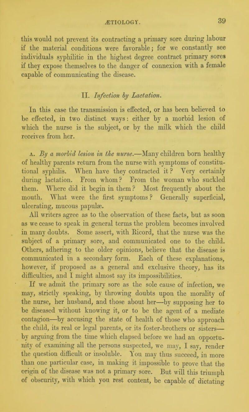 tins ^vould not prevent its contracting a primary sore during labour if the material conditions were favorable; for we constantly see individuals sypliilitic in the highest degree contract primary sores if they expose themselves to the danger of connexion with a female capable of communicating the disease. II. Infection hy Lactation. In this case the transmission is effected, or has been believed to be effected, in two distinct ways: either by a morbid lesion of which the nurse is the subject, or by the milk which the child receives from her. A. By a morlul lesion in the nurse.—Many children born healthy of healthy parents return from the nurse with symptoms of constitu- tional syphilis. When have they contracted it ? Very certainly during lactation. From whom? From the woman who suckled them. Where did it begin in them ? Most frequently about the mouth. What Avere the first symptoms ? Generally superficial, ulcerating, mucous papulae. iVll writers agree as to the observation of these facts, but as soon as we cease to speak in general terms the problem becomes involved in many doubts. Some assert, with Eicord, that the nurse was the subject of a primary sore, and communicated one to the child. Others, adhering to the older opinions, believe that the disease is communicated in a secondary form. Each of these explanations, however, if proposed as a general and exclusive theory, has its difficulties, and I might almost say its impossibilities. If Ave admit the primary sore as the sole cause of infection, Ave may, strictly speaking, by throAving doubts upon the morality of the nurse, her husband, and those about her—by supposing her to be diseased Avithout knowing it, or to be the agent of a mediate contagion—by accusing the state of health of those avIio approach the child, its real or legal parents, or its foster-brothers or sisters— by arguing from the time which elapsed before Ave had an opportu- nity of examining all the persons suspected, Ave may, I say, render the question difficult or insoluble. You may thus succeed, in more than one particular case, in making it impossible to prove that the origin of the disease Avas not a primary sore. But Avill this triumph of obscurity, with Avhich you rest content, be capable of dictating