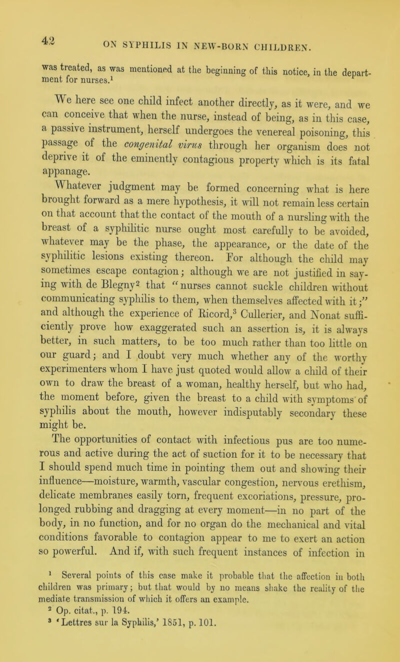 ON SYPHILIS IN NEW-BORN CHILDREN. was treated, as was mentioned at the beginning of this notiee, in the depart- ment for nurses.* We here see one child infect another directly^ as it were^ and we can conceive that when the nurse, instead of being, as in this case, a passive instrument, herself undergoes the venereal poisoning, this passage of the congenital virus through her organism does not deprive it of the eminently contagious property wliich is its fatal appanage. Whatever judgment may be formed concerning what is here brought forward as a mere hypothesis, it will not remain less certain on that account that the contact of the mouth of a nurshng with the breast of a syphilitic nurse ought most carefully to be avoided, whatever may be the phase, the appearance, or the date of the syphilitic lesions existing thereon. For although the child may sometimes escape contagion; although w^e are not justified in say- ing with de Blegny2 that “ nurses cannot suckle children without communicating syphilis to them, when themselves affected with it and although the experience of Eicord,^ Cullerier, and Nonat suffi- ciently prove how exaggerated such an assertion is, it is ahvays better, in such matters, to be too much rather than too little on our guard; and I doubt very much whether any of the worthy experimenters whom I have just quoted would allow a child of their own to draw the breast of a woman, healthy herself, but who had, the moment before, given the breast to a child with symptoms of syphilis about the mouth, however indisputably secondary these might be. The opportunities of contact with infectious pus are too nume- rous and active during the act of suction for it to be necessary that I should spend much time in pointing them out and shoufing their influence—moisture, warmth, vascular congestion, nervous eretliism, dehcate membranes easily torn, frequent excoriations, pressure, pro- longed rubbing and dragging at every moment—in no part of the body, in no function, and for no organ do the mechanical and vital conditions favorable to contagion appear to me to exert an action so powerful. And if, mth such frequent instances of infection in * Several points of tliis case make it probable that Ihc affection in both children was primary; but that would by no means shake the reality of the mediate transmission of which it offers an example. ® Op. citat., p. 194. ® ‘Lettres sur la Syphilis/ 1851, p. 101.