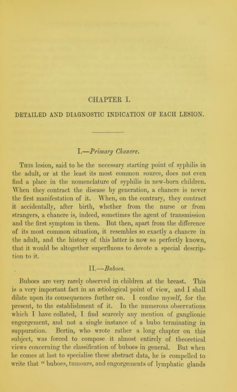 CHAPTER I. DETAILED AND DIAGNOSTIC INDICATION OF EACH LESION. I.—Primary Chancre. This lesion^ said to be the necessary starting point of sypliilis in the adult, or at the least its most common soiu-ce, does not even find a place in the nomenclature of syphilis in new-born children. AVhen they contract the disease by generation, a chancre is never the first manifestation of it. When, on the contrary, they contract it accidentally, after birth, whether from the nurse or from strangers, a chancre is, indeed, sometimes the agent of transmission and the first sjTnptom in them. But then, apart from the difference of its most common situation, it resembles so exactly a chancre in the adult, and the history of this latter is now so perfectly known, that it would be altogether superfluous to devote a special descrip- tion to it. IT.—Buboes. TTuboes are very rarely observed in children at the breast. This is a very important fact in an sctiological point of view, and I shall dilate upon its consequences further on. I confine myself, for the present, to the establishment of it. In the numerous observations which T have collated, I find scarcely any mention of ganglionic engorgement, and not a single instance of a bubo terminating in su])puration. Bertin, who wrote rather a long chapter on tliis subject, was forced to compose it abnost entirely of theoretical views concerning the classification of buboes in general. But when he comes at last to s]iecialise these abstract data, he is compelled to ^r^ite that “ buboes, tumours, and engorgements of lymphatic glands