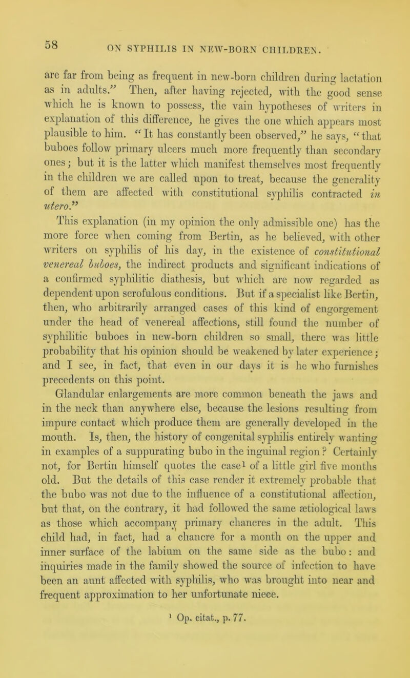 arc far from being as frequent in new-born children dni-ing lactation as in adults. ilien, after having rejected^ with the good sense which he is known to possess, the vain hypotheses of writers in explanation of this difference, he gives the one which appears most plausible to him. “ It has constantly been observed,^' he says, that buboes follow primary ulcers much more frequently than secondary ones; but it is the hitter which manifest themselves most frequentlv in the children we are called upon to treat, because the generality of them are affected with constitutional syphilis contracted m utero.^’ This explanation (in my opinion the only admissible one) has the more force when coming from Berlin, as he believed, with other writers on syphilis of his day, in the existence of coyisiitutional venereal haloes, the indirect products and significant indications of a confirmed syphilitic diathesis, but which are now regarded as dependent upon scrofulous conditions. But if a specialist like Bertin, then, M'ho arbitrarily arranged cases of this kind of engorgement under the head of venereal affections, still found the number of syphilitic buboes in new-born children so small, there was little 2)robability that his opinion should be weakened by later experience; and I see, in fact, that even in our days it is he who furnishes 2)recedents on this point. Glandular enlargements are more common beneath the jaws and in the neck than anywhere else, because the lesions resulting from impure contact wliich produce them are generally developed in the mouth. Is, then, the history of congenital syphilis entirely wanting in examjffes of a suppiu-ating bubo in the inguinal region ? Certainly not, for Bertin himself quotes the case^ of a little girl five months old. But the details of this case render it extremely probable that the bubo was not due to the influence of a constitutional affection, but that, on the contrary, it had followed the same {etiological laAvs as those which accompany primary chancres in the adult. This child had, in fact, had a chancre for a month on the upper and inner surface of the labimn on the same side as the bubo; and inquiries made in the family showed the souree of infection to have been an aunt affected with syphilis, who was brought into near and frequent approximation to her unfortunate niece. ' Op. eitat., p. 77.