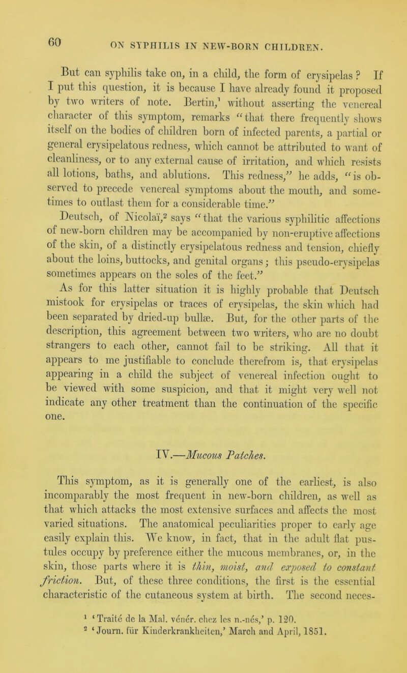 Blit can syphilis take on, in a child, the form of erysipelas ? If I put this rpiestion, it is because I have already found it proposed by two writers of note. Bertin,’ without asserting the venereal character of this sjnnptom, remarks “that there frequently shows itself on the bodies of children born of infected parents, a partial or general erysipelatous redness, which cannot be attributed to want of cleanliness, or to any external cause of irritation, and which resists all lotions, baths, and ablations. This redness,^^ he adds, “is ob- served to precede venereal symptoms about the mouth, and some- times to outlast them for a considerable time.'’^ Deutsch, of Nicolai',2 says “that the various syphilitic affections of new-born children may be accompanied by non-eruptive affections of the skin, of a distinctly erysipelatous redness and tension, chiefly about the loins, buttocks, and genital organs; this pseudo-erysipelas sometimes appears on the soles of the feet.” As lor this latter situation it is highly probable that Deutsch mistook for erysipelas or traces of erysipelas, the skin ivhich had been separated by dried-up bullm. But, for the other parts of the description, tliis agreement between two writers, who are no doubt strangers to each other, cannot fail to be striking. All that it appears to me justifiable to conclude therefrom is, that erysi^ielas appearing in a child the subject of venereal infection ought to be viewed with some suspicion, and that it might very Avell not indicate any other treatment than the continuation of the specific one. IV.—Mucous Patches. This symptom, as it is generally one of the earliest, is also incomparably the most freciuent in new-born children, as well as that which attacks the most extensive surfaces and affects the most varied situations. The anatomical peculiarities proper to early age easily explain this. We know, in fact, that in the adult tlat pus- tules occupy by preference either the mucous membranes, or, in the skin, those parts where it is thin, moist, and exposed to constant friction. But, of these three conditions, the first is the essential characteristic of the cutaneous system at birth. The second neces- * ‘Traitc de la Mai. vener. choz Ics ii.-ne.s,’ p. 120. ® ‘ Journ. fur Kinderkranklieitcn,’ March and April, 1851.