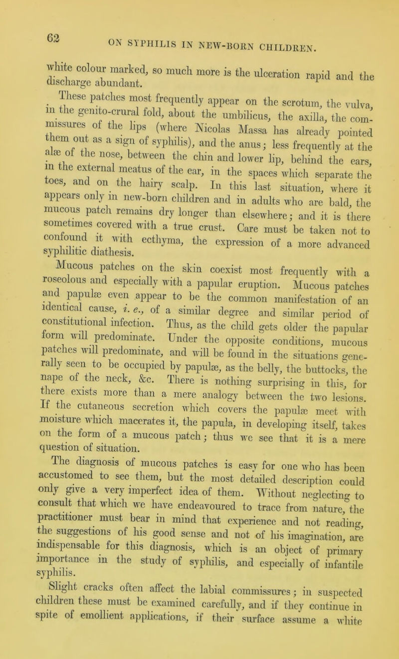 _ Ihese patches most frequently appear on the scrotum, the vulva in he gemto-crunh fold, about the umbilicus, the axilla, the com- inissures of the bps (where Nicolas Massa has already pointed them out as a sign of syphilis), and tlie anus; less frequently at the alie of the nose, between the chin and lower lip, behind tlie ears, n the external meatus of the ear, in the spaces which separate the toes, and on the hairy scalp. lu this last situation, where it appears only in new-born children and in adults who are bald the mucous patch remams dry longer than elsewhere; and it is there sometimes covered with a true crust. Care must be taken not to confound it with ecthyma, the expression of a more advanced syphilitic diathesis. Mucous patches on the skin coexist most frequently with a roseolous and especially with a papular eruption. Mncous patches an papulae even appear to be the common manifestation of an identical cause, i. e., of a similar degree and similar period of constitutional infection. Thus, as the cliild gets older the papular form wiU predominate. Under the opposite conditions, mucous patches will predominate, and wiU be found in the situations gene- rally seen to be occupied by papulae, as the belly, the buttocks, the nape o the neck, &c. There is nothing simprising in this, for there exists more than a mere^ analogy between tlie two lesions. It the cutaneous secretion which covers the papulae meet with moisture wliich macerates it, the papula, in developing itself, takes on the form of a mucous patch; thus we see that it is a mere question of situation. The diagnosis of mucous patches is easy for one who has been accustomed to see them, but the most detailed description could only give a very imperfect idea of them. Without neglecting to consult that which we have endeavoured to trace from nature the practitioner must bear in mind that experience and not reaclino-, the suggestions of liis good sense and not of Ins imagination, are mdispensable for this diagnosis, which is an object of primary importance m the study of sypliilis, and especially of infantile syphilis. Sliglit cracks often affect the labial commissures; in suspected children these must be examined carefully, and if they continue in spite of emollient applications, if their surface assume a white