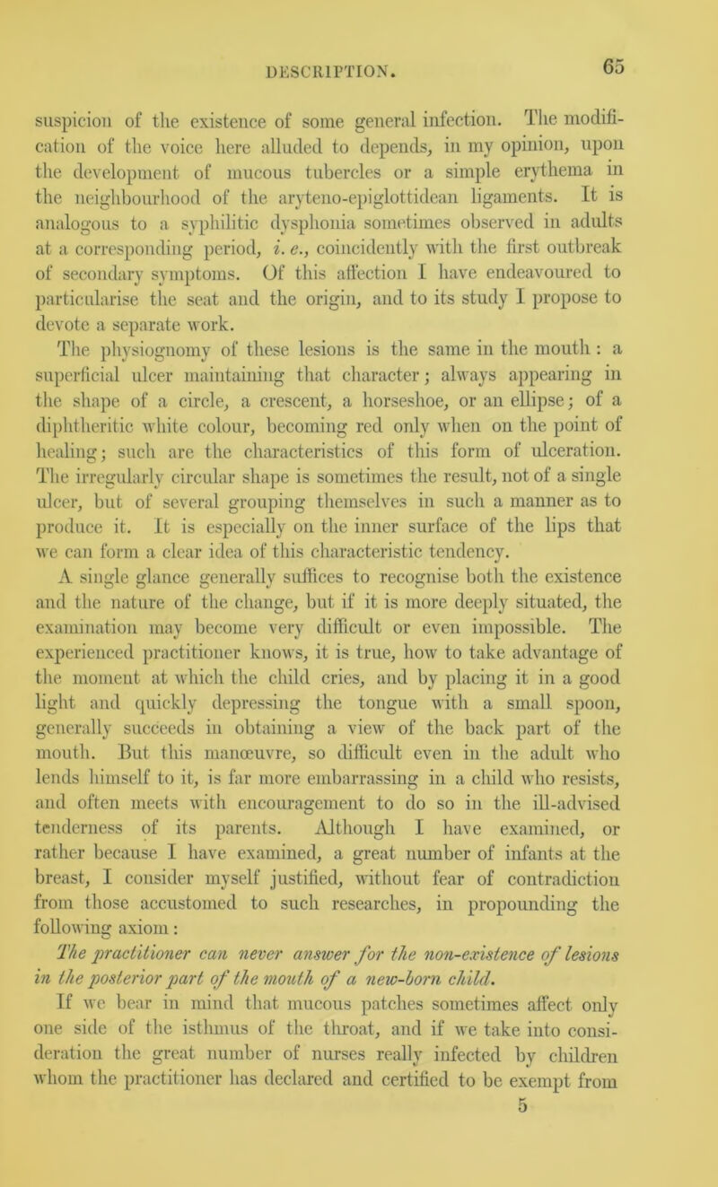 suspicion of the existence of some general infection. The modifi- cation of the voice here alluded to depends, in my opinion, upon the development of mucous tubercles or a simple erythema in the neighbourhood of the aryteno-epiglottidean ligaments. It is analogous to a si'^ihilitic dysphonia sometimes observed in adults at a corresponding period, i. e., coincidently with the first outbreak of secondary symptoms. Of this affection I have endeavoured to particularise the seat and the origin, and to its study I propose to devote a separate work. The physiognomy of these lesions is the same in the moutli: a superficial ulcer maintaining that character; always appearing in the shape of a circle, a crescent, a horseshoe, or an ellipse; of a diphtheritic white colour, becoming red only when on the point of healing; such are the characteristics of this form of ulceration. The irregidarly circular shape is sometimes the result, not of a single ulcer, but of several grouping themselves in such a manner as to produce it. It is especially on the inner surface of the lips that we cau form a clear idea of this characteristic tendency. A single glance generally suftices to recognise both the existence and the nature of the change, but if it is more deej)ly situated, the examination may become very difficult or even impossible. The experienced practitioner knows, it is true, how to take advantage of the moment at which the child cries, and by placing it in a good light and cpiickly depressing the tongue with a small spoon, generally succeeds in obtaining a view of the back part of the mouth. But this manoeuvre, so difficult even in the adult who lends himself to it, is far more embarrassing in a child who resists, and often meets with encouragement to do so in the iU-advised tenderness of its parents. iUthough I liave examined, or rather because I have examined, a great number of infants at the breast, I consider myself justified, without fear of contradiction from those accustomed to such researches, in propounding the following axiom: The practitioner can never answer for the non-existence of lesions in the posterior part of the mouth of a new-horn child. If we bear in mind that mucous patches sometimes affect only one side of the isthmus of the tliroat, and if we take into consi- deration the great number of nurses really infected by children whom the practitioner has declared and certified to be exempt from 5