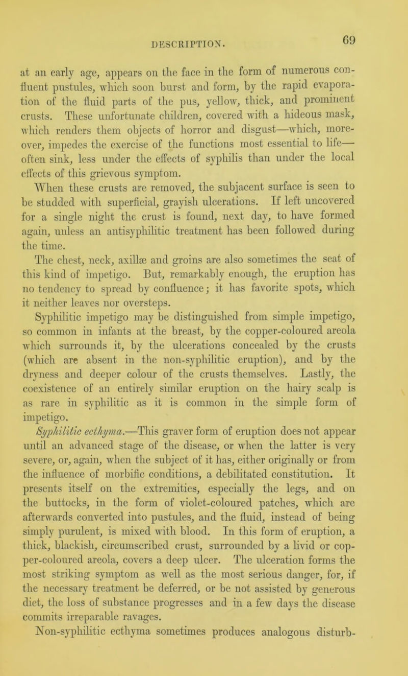 G9 at an early age, appears on tlie face in tlie form of numerous con- tinent pustules, nliicli soon burst anti form, by the rapid evapora- tion of the tiuid parts of the pus, yellow, thick, and prominent crusts. These unfortunate children, covered with a hideous mask, which renders them objects of horror and disgust—which, more- over, im])edes the exercise of the functions most essential to life— often sink, less under the effects of syphilis than under the local effects of this grievous symptom. When these crusts are removed, the subjacent surface is seen to be studded with superficial, grayish ulcerations. If left uncovered for a single night the crust is found, next day, to have formed again, unless an antisyphibtic treatment has been followed during the time. The chest, neck, axillie and groins are also sometimes the seat of this kind of impetigo. But, remarkably enough, the eruption has no tendency to spread by confluence; it has favorite spots, which it neither leaves nor oversteps. Syphilitic impetigo may be distinguished from simple impetigo, so common in infants at the breast, by the copper-coloured areola which surrounds it, by the ulcerations concealed by the crusts (which are absent in the non-syphilitic eruption), and by the dryness and deeper colour of the crusts themselves. Lastly, tlie coexistence of an entirely similar eruption on the hairy scalp is as rare in syphilitic as it is common in the simple form of impetigo. Syphilitic ecthyma.—This graver form of eruption does not appear until an advanced stage of the disease, or when the latter is very severe, or, again, v lien the subject of it has, either originally or from the influence of morbific conditions, a debilitated constitution. It presents itself on the extremities, especially the legs, and on the buttocks, in the form of violet-coloured patches, which are afterwards converted into pustules, and the fluid, instead of being simply purulent, is mixed with blood. In this form of eruption, a thick, blackish, circumscribed crust, surrounded by a livid or cop- per-coloimed areola, covers a deep ulcer. The ulceration forms the most striking symptom as well as the most serious danger, for, if the necessary treatment be deferred, or be not assisted by generous diet, the loss of substance progresses and in a few days the disease conunits irreparable ravages. Non-syphilitic ecthyma sometimes produces analogous disturb-