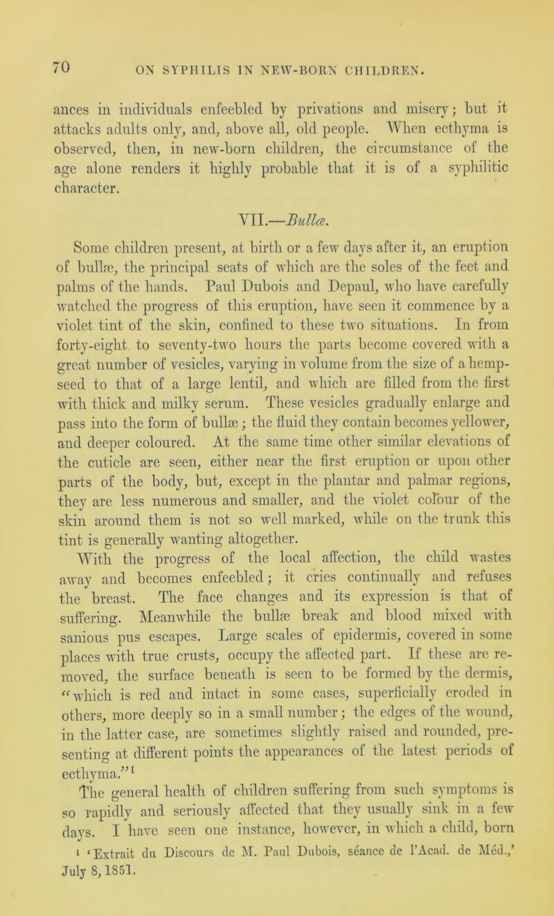 ances in individuals enfeebled by privations and misery; but it attacks adults only, and, above all, old people. When ecthyma is observed, then, in new-born children, the circumstance of the age alone renders it highly probable that it is of a syphilitic character. YII.—Bulla. Some children present, at birth or a few days after it, an eruption of bullae, the principal seats of which are the soles of the feet and palms of the hands. Paul Dubois and Dcpaul, Avho have carefully watched the progress of this eruption, have seen it commence by a violet tint of the skin, confined to these two situations. In from forty-eight to seventy-two hours the parts become covered with a great number of vesicles, varying in volume from the size of a hemp- seed to that of a large lentil, and which are filled from the first with thick and milky serum. These vesicles gradually enlarge and pass into the form of bulla3; the fluid they contain becomes yellower, and deeper coloured. At the same time other similar elevations of the cuticle are seen, either near the first eruption or upon other parts of the body, but, except in the plantar and palmar regions, they are less numerous and smaller, and the violet colour of the skin around them is not so well marked, while on the trunk this tint is generally wanting altogether. With the progress of the local affection, the child wastes away and becomes enfeebled; it cries continually and refuses the breast. The face changes and its expression is that of suffering. Meanwhile the bullae break and blood mixed with sanious pus escapes. Large scales of epidermis, covered in some places ^vith true crusts, occupy the affected part. If these are re- moved, the surface beneath is seen to be formed by the dermis, “which is red and intact in some cases, superficially eroded in others, more deeply so in a small number; the edges of the wound, in the latter case, are sometimes slightly raised and rounded, pre- senting at different points the appearanees of the latest periods of ecthyma.” ‘ The general health of children suffering from sueh symptoms is so rapidly and seriously affected that they usually sink in a few days. I have seen one instance, however, in whicli a child, born 1 ‘Extrait dii Discours de M. Paul Dubois, seance de I’Acad. dc Med.,’ July 8,1851.