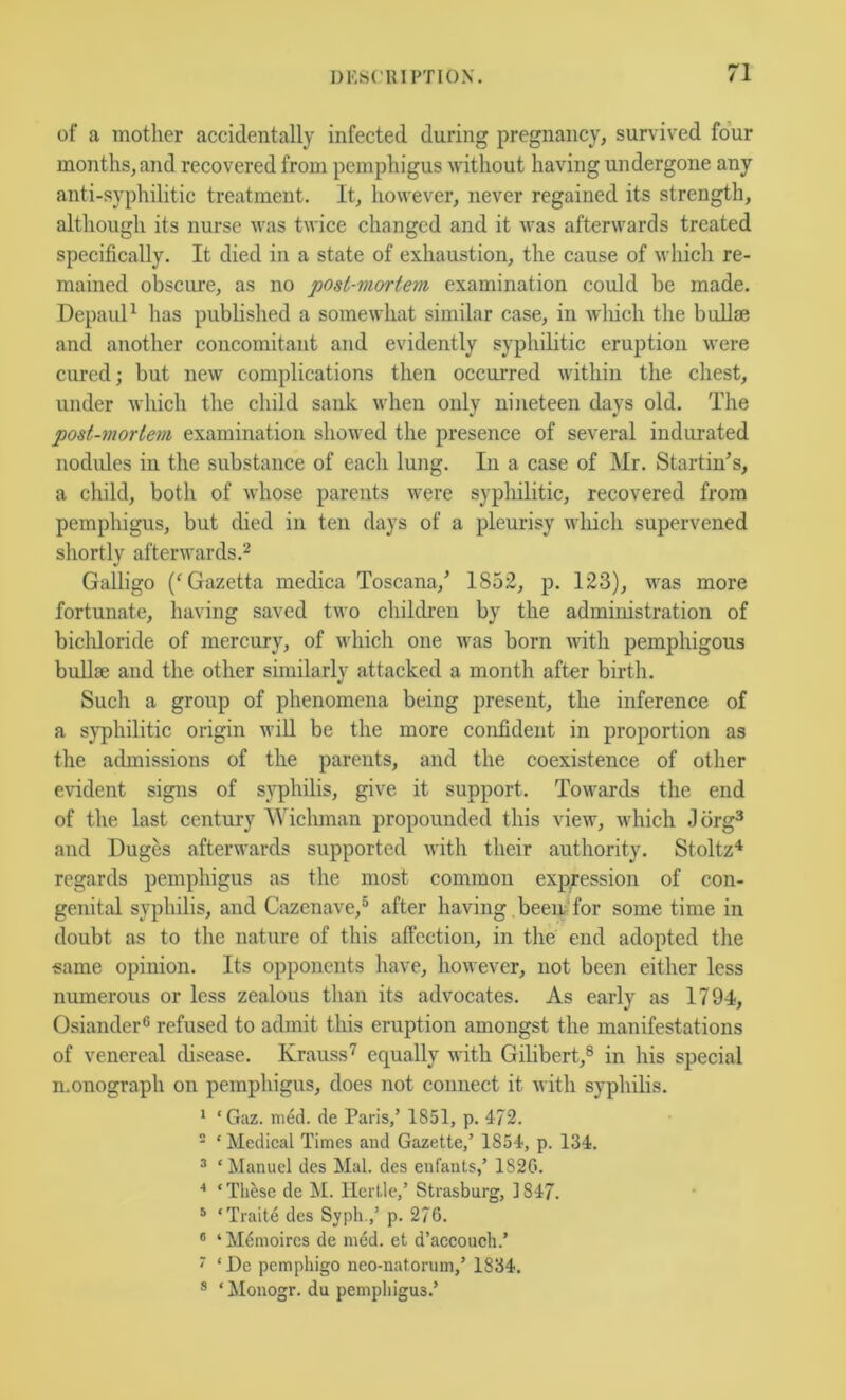 of a mother accidentally infected during pregnancy, survived four months, and recovered from pemphigus without having undergone any anti-syphilitic treatment. It, however, never regained its strength, although its nurse was twice changed and it was afterwards treated specifically. It died in a state of exhaustion, the cause of which re- mained obscure, as no post-mortem examination could be made. Depaul^ has pubhshed a somewhat similar case, in wliich the bullae and another concomitant and evidently syphilitic eruption were cured; but new complications then occurred within the chest, under which the child sank when only nineteen days old. The post-mortem examination showed the presence of several indurated nodules in the substance of each lung. In a case of Mr. Startings, a child, both of whose parents were syphilitic, recovered from pemphigus, but died in ten days of a pleurisy which supervened shortly afterwards.^ Galligo ('Gazetta medica Toscana,^ 1852, p. 123), was more fortunate, having saved two children by the administration of bichloride of mercury, of which one was born ndth pemphigous bullae and the other similarly attacked a month after birth. Such a group of phenomena being present, the inference of a syphilitic origin will be the more confident in proportion as the admissions of the parents, and the coexistence of other evident signs of syphilis, give it support. Towards the end of the last century Wichman propounded this view, which Jdrg^ and Duges afterwards supported with their authority. Stoltz*^ regards pemphigus as the most common expression of con- genital syphilis, and Cazenave,® after having been'Tor some time in doubt as to the nature of this affection, in the end adopted the same opinion. Its opponents have, however, not been either less numerous or less zealous than its advocates. As early as 1794, Osiander® refused to admit this eruption amongst the manifestations of venereal disease. Krauss'^ equally with Gihbert,® in his special monograph on pemphigus, does not connect it with syphilis. ^ ‘Gaz. med. de Paris/ 1851, p. 472. ' ‘ Medical Times and Gazette,’ 1854, p. 134. ^ ‘ Manuel dcs Mai. des enfants/ 1S2G. ‘ Tli^isc de iM. Ilertle,’ Strasburg, ] 847. ® ‘Traite des Syph./ p. 276. * ‘ M^moircs de ni6d. et d’accouch.’ ■ ‘De pemphigo neo-natorum,’ 1834. ® ‘ Monogr. du pemphigus.’