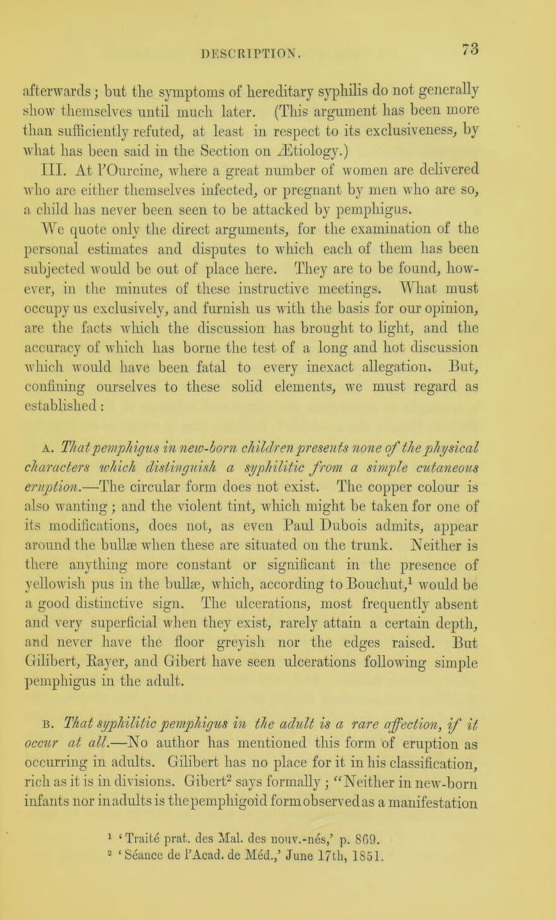 afterwards; but the symptoms of hereditary sj'philis do not generally show themselves until much later, (This argument has been more than sufficiently refuted, at least in respect to its exclusiveness, by what has been said in the Section on /Etiology.) [II. At FOurcine, where a great number of women are delivered who are either themselves infected, or pregnant by men who are so, a child has never been seen to be attacked by pemphigus. AVe quote only the direct arguments, for the examination of the personal estimates and disputes to which each of them has been subjected would be out of place here. They are to be found, how- ever, in the minutes of these instructive meetings. AA'hat must occupy us exclusively, and furnish us with the basis for our opinion, are the facts which the discussion has brought to light, and the accuracy of which has borne the test of a long and hot discussion which would have been fatal to every inexact allegation. But, confining ourselves to these sohd elements, we must regard as established: A. That pemphigus hi new-horn children presents none of the physical characters ^vhich distinguish a syphilitic from a simple cutaneous eruption.—The circular form does not exist. The copper colour is also wanting; and the violent tint, which might be taken for one of its rnochfications, does not, as even Paul Dubois admits, appear around the bullte when these are situated on the trunk. Neither is there anything more constant or significant in the presence of yellowish ])us in the buUa), which, according to Bouchut,^ would be a good distinctive sign. The ulcerations, most frequently absent and very superficial when they exist, rarely attain a certain depth, and never have the floor greyish nor the edges raised. But Gilibert, Kayer, and Gibert have seen ulcerations following simple pemphigus in the adidt. B. That syphilitic pemphigus in the adult is a rare affection, if it occur at all.—No author has mentioned this form of eruption as occiu-ring in adults. Gilibert has no place for it in his classification, rich as it is in divisions. Gibert^ says formally; ''Neither in new-born infants nor iiiadultsis thepemphigoid form observed as a manifestation * ‘ Traits prat, des Mai. des nouv.-nes,’ p. SCO. * ‘Seance de I’Acad. de Med.,’ June 1851.