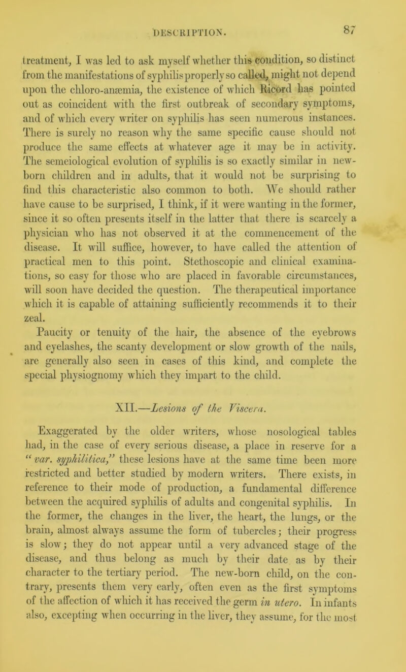 treatment, I was led to ask myself whether this condition, so distinct from the manifestations of syphilis properly so called, might not depend upon the chloro-aiiEcmia, the existence of which Hicord has pointed out as coincident with the first outbreak of secondary symptoms, and of which every writer on syphilis has seen numerous instances. There is surely no reason why the same specific cause should not produce the same effects at whatever age it may be iu activity. Tlie sejneiological evolution of syphilis is so exactly similar in new- born children and in adults, that it would 7iot be surprising to find this characteristic also common to both. We should rather have cause to be surprised, I think, if it were wanting iu the former, since it so often presents itself in the latter that there is scarcely a physician who has not observed it at the commencement of the disease. It will suffice, however, to have called the attention of practical men to this point. Stethoscopic and clinical examina- tions, so easy for those who are placed in favorable circumstances, will soon have decided the question. The therapeutical importance which it is capable of attaining sufficiently recommends it to their zeal. Paucity or tenuity of the hair, the absence of the eyebrows and eyelashes, the scanty development or .slow growth of the nails, arc generally also seen in cases of this kind, and complete the special physiognomy which they impart to the child. XII.—Lesions of the Viseern. Exaggerated by the older writers, whose nosological tables had, in the case of every serious disease, a place in reserve for a “ var. syjihililicaf these lesions have at the same time been more restricted and better studied by modern writers. There exists, in reference to their mode of production, a fundamental difference between the acquired syphilis of adults and congenital s}q7hilis. In the former, the changes in the liver, the heart, the lungs, or the brain, almost always assume the form of tubercles their progress is slow; they do not appear until a very advanced stage of the disease, and thus belong as much by their date as by their character to the tertiary period. The new-born child, on the con- trary, presents them very early, often even as the first symptoms of the affection of which it has received the germ in uiero. In infants also, excepting when occurring in the liver, they assume, for the most