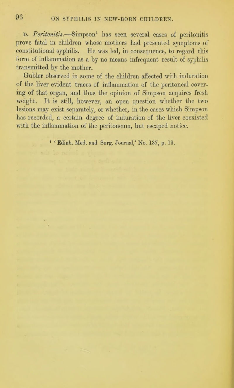 D. Peritonitis.—Simpson* has seen several cases of peritonitis prove fatal in children whose mothers had presented symptoms of constitutional syphilis. He was led, in consequence, to regard this form of inflammation as a by no means infrequent result of syphilis transmitted by the mother. Gubler observed in some of tlie children affected with induration of the liver evident traces of inflammation of the peritoneal cover- ing of that organ, and thus the opinion of Simpson acquires fresh weight. It is stiU, however, an open question whether tlie two lesions may exist separately, or whether, in the cases wliich Simpson has recorded, a certain degree of induration of the liver coexisted with the inflaimnation of the peritoneum, but escaped notice. * ‘Ediiil). Med. and Surg. Journal,’ No. 137, p. 19.