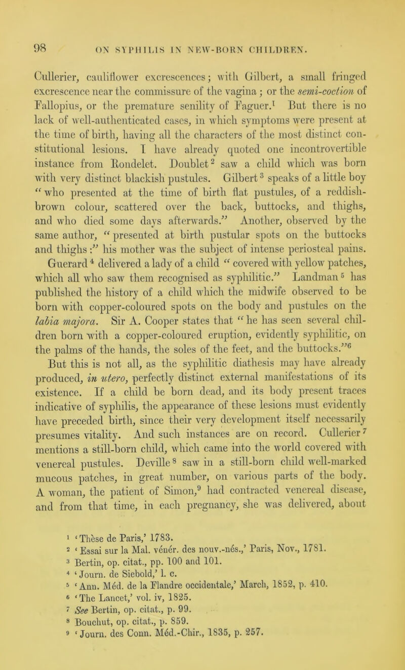 (Aillerier, cauliflower excrescences; with (Jilbert, a small fringed excrescence near the commissure of the vagina; or the semi-coction of Fallopius, or the premature senility of Faguer.^ But there is no lack of well-authenticated cases, in which symptoms were present at the time of birth, having all the characters of the most distinct con- stitutional lesions. I have already quoted one incontrovertible instance from llondelet. Doublet^ saw a child which was born with very distinct blackish pustules. Gilbert® speaks of a little boy “ who presented at the time of birth flat pustules, of a reddish- brown colour, scattered over the back, buttocks, and thighs, and who died some days afterwards.^' Another, observed by the same author, “ presented at birth pustular spots on the buttocks and thighshis mother was the subject of intense periosteal pains. Guerard ^ delivered a lady of a child “ covered with yellow patches, which all who saw them recognised as syphilitic. Landman ® has published the history of a child which the midwife observed to be born with copper-coloured spots on the body and pustules on the labia major a. Sir A. Cooper states that he has seen several chil- dren born ■with a copper-coloured eruption, evidently syphihtic, on the palms of the hands, the soles of the feet, and the buttocks.® But this is not all, as the syphilitic diathesis may liave already produced, in utero, perfectly distinct external manifestations of its existence. If a child be born dead, and its body present traces indicative of syphilis, the appearance of these lesions must evidently have preceded birth, since their very development itself necessarily presnmes vitality. And such instances are on record. CuUerier ^ mentions a still-born child, which came into the world covered with venereal pustules. Deville ® saw in a still-born child well-marked mucous patches, in great number, on various parts of the body. A woman, the patient of Simon,® had contracted venereal disease, and from that time, in each pregnancy, she was delivered, about * ‘These de Paris,’ 1783. 2 ‘ Essai sur la Mai. vener. des nouv.-n6s.,’ Paris, Nov., 1781. Bertin, op. citat., pp. 100 and 101. ■' ‘ Journ. de Siebold,’ 1. c. 5 ‘Ami. Med. de la Elandre occideiitale,’ March, 1852, p. 410. ® ‘The Lancet,’ vol. iv, 1825. ' See Bertin, op. citat., p. 99. * Bouchut, op. citat., p. 859. 9 ‘Journ. des Conn. M6d.-Chir., 1835, p. 257.