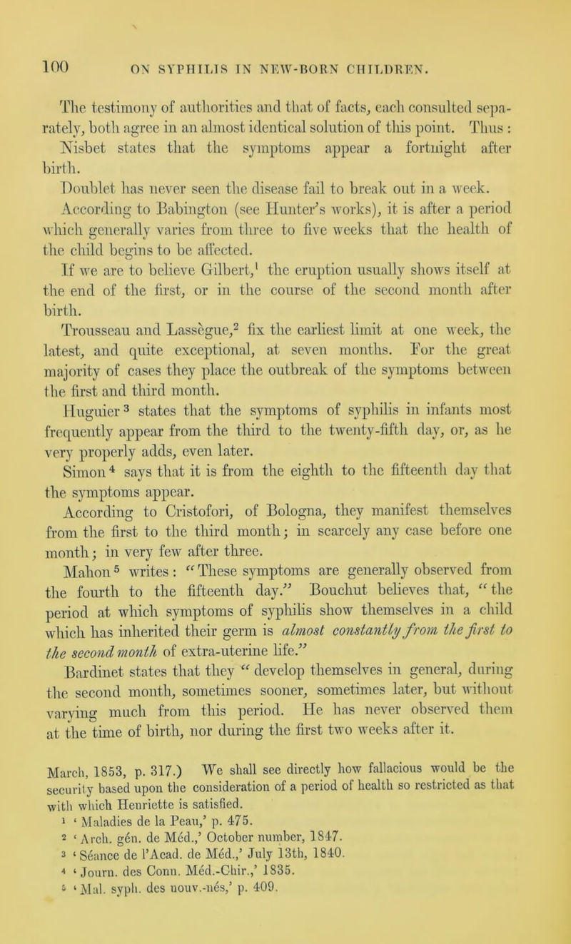 Tl\e testimony of aiitliorities and that of facts, each consulted se])a- rately, both agree in an almost identical solution of this point. Thus : Nisbet states that the symptoms appear a fortnight after birth. Doublet has uever seen the disease fail to break out in a week. According to Babington (see Hunter^s works), it is after a period which generally varies from three to five weeks that the health of the child begins to be affected. If we are to believe Gilbert,’ the eruption usually shows itself at the end of the first, or in the course of the second month after birth. Trousseau and Lasscgue,^ fix the earliest limit at one week, the latest, and quite exceptional, at seven months. Bor the great majority of cases they place the outbreak of the symptoms between the first and third month. lluguier^ states that the symptoms of syphilis in infants most frec[uently appear from the third to the twenty-fifth day, or, as he very properly adds, even later. Simon says that it is from the eighth to the fifteenth day that the symptoms appear. According to Cristofori, of Bologna, they manifest themselves from the first to the third month; in scarcely any case before one month; in very few after three. Mahon ® writes : “ These symptoms are generally observed from the fourth to the fifteenth day.” Bouchut believes that, ‘Mhe period at which symptoms of syphilis show themselves in a child which has inherited their germ is almost constantly from the first to the second month of extra-uterine hfe.” Bardinet states that they develop themselves in general, during the second mouth, sometimes sooner, sometimes later, but without varving much from this period. He has never observed them at the time of birth, nor during the first two weeks after it. March, 1853, p. 317.) We shall see direetly how fallaeious would be the security based upon the consideration of a period of health so restricted as that with which Heuriette is satisfied. 1 ‘ Maladies de la Peau,’ p. 475. 2 ‘ Arch. gen. de Med.,’ October number, 1847. 2 ‘Seance de I’Acad. de Med.,’ July 13th, 1840. ‘‘ ‘ Journ. des Conn. Med.-Chir.,’ iS35. ^ ‘Mai. syph. des uouv.-nds,’ p. 409.