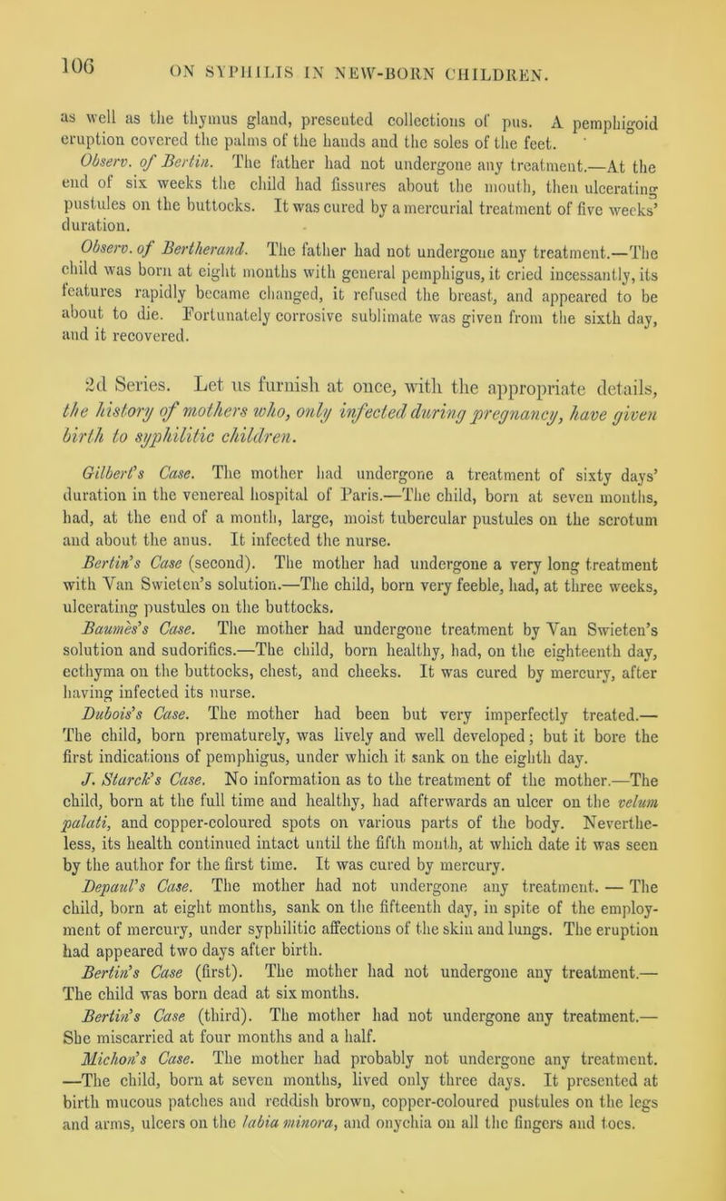 as well as the thymus gland, presented collections of pus. A pemphigoid eruption covered the palms of the hands and the soles of the feet. Observ. of Bertin. The father had not undergone any treatment.—At the end of six weeks the child had fissures about the mouth, then ulcerating pustules on the buttocks. It was cured by a mercurial treatment of five week^’ duration. Observ. of Bertherand. The lather had not undergone any treatment.—The child was born at eight months with general pemphigus, it cried incessantly, its features rapidly became changed, it refused the breast, and appeared to be about to die. Tortunately corrosive sublimate was given from the sixth day, and it recovered. 2d Series. Let us furnisli at once, with the appropriate details, the history of mothers who, only inf ectecl during pregnancy, have given birth to syphilitic children. Gilbert's Case. The mother had undergone a treatment of sixty days’ duration in the venereal hospital of Paris.—Tiie child, born at seven months, had, at the end of a month, large, moist tubercular pustules on the scrotum and about the anus. It infected the nurse. BertirCs Case (second). The mother had undergone a very long treatment with Van Swielen’s solution.—The child, born very feeble, had, at three weeks, ulcerating pustules on the buttocks. Baumes’s Case. The mother had undergone treatment by Van Swieten’s solution and sudorifles.—The child, born healthy, had, on the eighteenth day, ecthyma on the buttocks, chest, and cheeks. It was cured by mercury, after having infected its nurse. Dubois's Case. The mother had been but very imperfectly treated.— The child, born prematurely, was lively and well developed; but it bore the first indications of pemphigus, under which it sank on the eighth day. J. Starch's Case. No information as to the treatment of the mother.—The child, born at the full time and healthy, had afterwards an ulcer on the velum palati, and copper-coloured spots on various parts of the body. Neverthe- less, its health continued intact until the fifth mouth, at which date it was seen by the author for the first time. It was cured by mercury. Depaid's Case. The mother had not undergone any treatment. — The child, born at eight months, sank on the fifteenth day, in spite of the employ- ment of mercury, under syphilitic affections of the skin and lungs. The eruption had appeared two days after birth. Berlin!s Case (first). The mother had not undergone <auy treatment.— The child was born dead at six months. Berlin's Case (third). The mother had not undergone any treatment.— She miscarried at four months and a half. Michon's Case. The mother had probably not undergone any treatment. —The child, born at seven mouths, lived only three days. It presented at birth mucous patches and reddish brown, copper-coloured pustules on the legs and arms, ulcers on the labia minora, and onychia on all the fingers and toes.