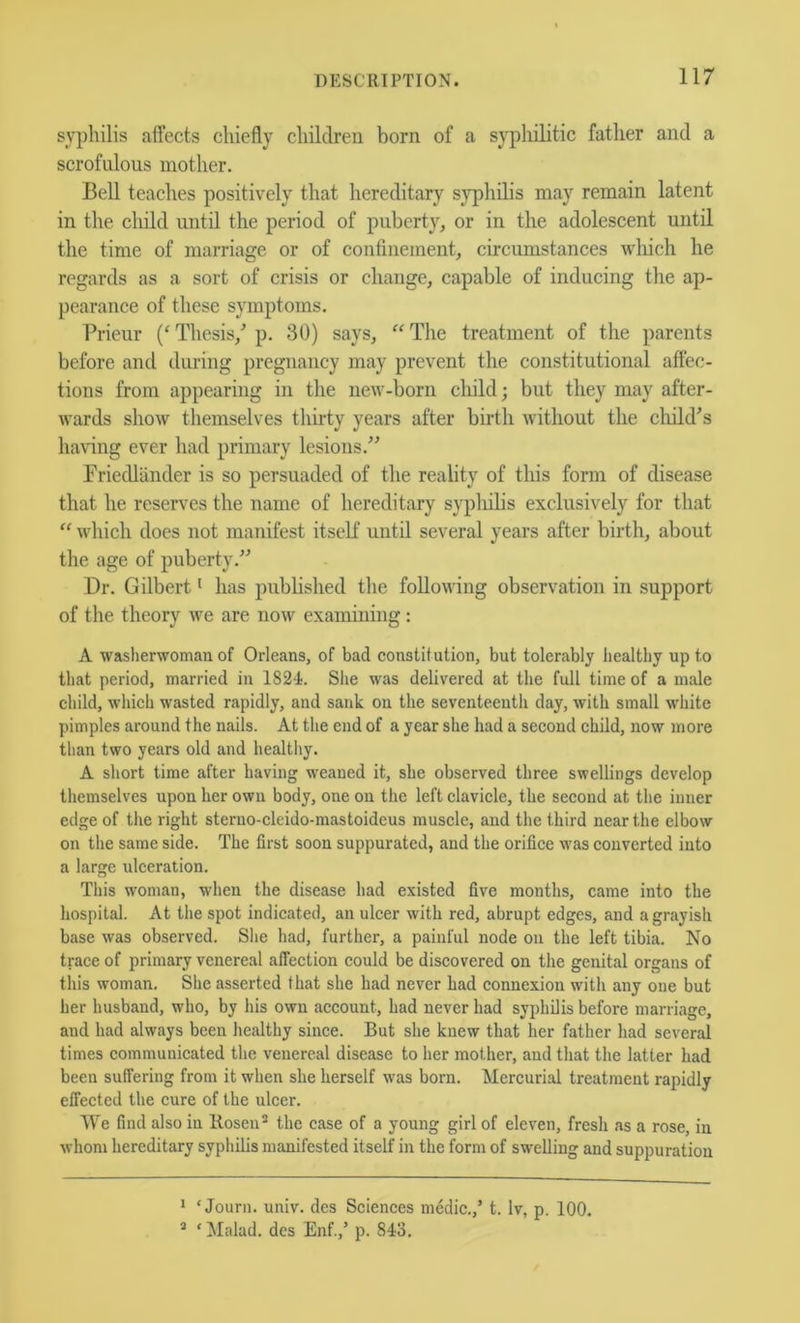 syphilis affects chiefly children born of a syphilitic father and a scrofnlous mother. Bell teaches positively that hereditary syphilis may remain latent in the child until the period of puberty, or in the adolescent until the time of marriage or of confinement, circumstances wliich he regards as a sort of crisis or change, capable of inducing the ap- pearance of these symptoms. Prieur ('Thesis,^ p. 30) says, ^'The treatment of the parents before and during pregnancy may prevent the constitutional affec- tions from appearing in the new-born cliild; but they may after- wards show themselves thirty years after birth without the cliild’s having ever had primary lesions.” Friedlander is so persuaded of the reality of this form of disease that he reserves the name of hereditary sypliilis exclusively for that ‘‘ which does not manifest itself until several years after birth, about the age of puberty.” Dr. Gilbert ^ has published the following observation in support of the theory we are now examining: A washerwoman of Orleans, of bad constitution, but tolerably healthy up to that period, married in 1824. She was delivered at the full time of a male child, which wasted rapidly, and sank on the seventeenth day, with small white pimples around the nails. At the end of a year she had a second child, now more than two years old and healthy. A short time after having weaned it, she observed three swellings develop themselves upon her own body, one on the left clavicle, the second at the inner edge of the right sterno-cleido-mastoideus muscle, and the third near the elbow on the same side. The first soon suppurated, and the orifice was converted into a large ulceration. This woman, when the disease had existed five months, came into the hospital. At the spot indicated, an ulcer with red, abrupt edges, and a grayish base was observed. She had, further, a painful node on the left tibia. No trace of primary venereal affection could be discovered on the genital organs of this woman. She asserted that she had never had connexion with any one but her husband, who, by his own account, had never had syphDis before marriage, and had always been healthy since. But she knew that her father had several times communicated the venereal disease to her mother, and that the latter had been suffering from it when she herself was born. Mercurial treatment rapidly effected the cure of the ulcer. We find also in lloseu^ the case of a young girl of eleven, fresh as a rose, in whom hereditary syphilis manifested itself in the form of swelling and suppuration * ‘ Journ. univ. des Sciences medic.,’ t. Iv, p. 100. * ‘ Malad. des Enf.,’ p. 843.