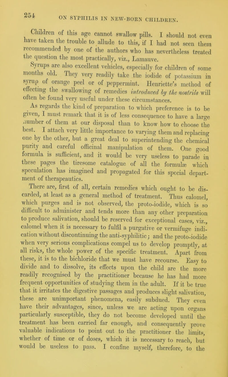 25-1 ON SYPHILIS IN NEW-BORN CIIIJ.DREN. Cliildren of this age cannot swallow pills. I should not even have taken the trouble to allude to this, if I had not seen them recommended by one of the authors who has nevertheless treated the question the most practically, viz., Lamauve. Syrups are also excellent vehicles, especially for children of some months old. dhej/ very readily take the iodide of potassium in s^ iup of orange peel or of peppermint. Henriette’s method of cdecting the swallowing of remedies introduced hy the nostrils will often be found very useful under these circumstances. ^ As regards the kind of preparation to which preference is to be given, I must remark that it is of less consequence to have a large number of them at our disposal than to know how to choose the best. I attach very little importance to varying them and replacing one by the other, but a great deal to superintending the chemical purity and careful officinal manipidation of them. One good formula is sullicient, and it would be very useless to parade in these pages the tiresome catalogue of all tlie formul<e which speculation has imagined and propagated for this special depart- ment of therapeautics. There are, first of all, certain remedies which ought to be dis- carded, at least as a general method of treatment. Thus calomel, which purges and is not observed, the proto-iodide, which is so difficult to administer and tends more than any other preparation to produce salivation, should be reserved for exceptional cases, viz., calomel when it is necessary to fulfil a purgative or vermifuge indi- cation without discontinuing the anti-syphilitic; and the proto-iodide when very serious complications compel us to develop promptlv, at all risks, the wdiole power of the specific treatment. Apart from these, it is to the bichloride that we must have recourse. Easy to divide and to dissolve, its effects upon the child are the more readily recognised by the practitioner because he has had more frequent opportunities of studying them in the adult. If it be true that it irritates the digestive passages and produces slight salivation, these are unimportant phenomena, easily subdued. They even have their advantages, since, unless we are acting upon organs particularly susceptible, they do not become developed until the treatment has been carried far enough, and consequently prove valuable indications to point out to the practitioner tlie limits whether of time or of doses, which it is necessary to reach, but