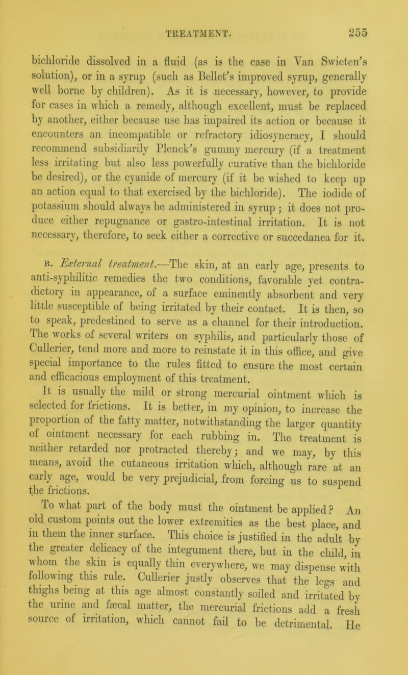 bichloride dissolved in a fluid (as is the case in Van Swieten^s solution), or in a syrup (such as Bcllet^s improved syrup, generally well borne by children). As it is necessary, however, to provide for cases in which a remedy, although excellent, must be replaced by another, either because use has impaired its action or because it encounters an incompatible or refractory idiosyncracy, I should recommend subsidiarily Plenck's gummy mercury (if a treatment less irritating but also less powerfully curative than the bichloride be desired), or the cyanide of mercury (if it be wished to keep up an action equal to that exercised by the bichloride). The iodide of potassium should always be administered in syrup ; it does not pro- duce either repugnance or gastro-intestinal irritation. It is not necessary, therefore, to seek either a corrective or succedanea for it. B. External treatment.—The skin, at an early age, presents to anti-syphilitic remedies the two conditions, favorable yet contra- dictory in appearance, of a surface eminently absorbent and very little susceptible of being irritated by their contact. It is then, so to speak, predestined to serve as a channel for their introduction. The works of several writers on syphilis, and particularly those of Cullerier, tend more and more to reinstate it in this office, and give special importance to the rules fitted to ensure the most certain and efiicacious employment of this treatment. It is usually the mild or strong mercurial ointment which is selected for frictions. It is better, in my opinion, to increase the propoition of the fatty matter, notwithstanding the larger quantity of ointment necessary for each rubbing in. The treatment is neither retarded nor protracted thereby; and we may, by this means, avoid the cutaneous irritation wliich, although rare at an early age, would be very prejudicial, from forcing us to suspend the frictions. To what part of the body must the ointment be applied ? An old custom points out the lower extremities as the best place, and in them the inner surface. This choice is justified in the adult by the greater delicacy of the integument there, but in the child, in whom the skin is equally thin everywhere, we may dispense with Mowing this rule. Cullerier justly observes that the legs and thighs being at this age almost constantly soiled and irritated by the urine and fmcal matter, the mercurial frictions add a fresh source of irritation, which cannot fail to be detrimental. He