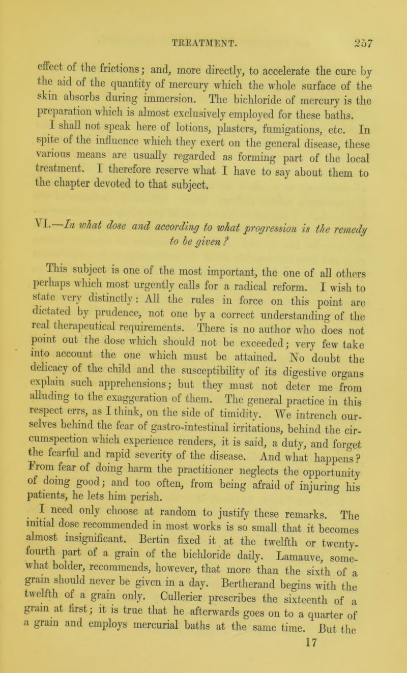 eflcct of the frictions; and, more directly, to accelerate the cure by the aid of the quantity of mercury which the whole surface of the skin absorbs during immersion, Tlie bichloride of mercury is the preparation which is almost exclusively employed for these baths. I shall not speak here of lotions, plasters, fumigations, etc. In spite of the influence which they exert on the general disease, these various means are usually regarded as forming part of the local treatment. I therefore reserve what I have to say about them to the chapter devoted to that subject. \ 1. Li what dose and according to what progression is the remedy to he given ? This subject is one of the most important, the one of all others perhaps which most mgently calls for a radical reform. I wish to state very distinctly: All the rules in force on this point are dictated by prudence, not one by a correct understanding of the real therapeutical requirements. There is no author who does not point out the dose which should not be exceeded; very few take into account the one which must be attained. No doubt the delicacy of the child and the susceptibility of its digestive organs explain such apprehensions; but they must not deter me from alluding to the exaggeration of them. The general practice in this respect errs, as I think, on the side of timidity. We intrench our- selves behind the fear of gastro-intestinal irritations, behind the cir- cumspection which experience renders, it is said, a duty, and forget the fearful and rapid severity of the disease. And what happens ? From fear of doing harm the practitioner neglects the opportunity of doing good; and too often, from being afraid of injuring his patients, he lets liim perish. I need only choose at random to justify these remarks. The initial dose recommended in most works is so smaU that it becomes almost insignificant. Bertin fixed it at the twelfth or twenty- fourth part of a grain of the bicldoride daily. Lamauve, soml what bolder, recommends, however, that more than the sixth of a gram should never be given in a day. Bertherand begins with the twelfth of a grain only. CuUerier prescribes the sixteenth of a grain at first; it is true that he afterwards goes on to a quarter of a gram and employs mercurial baths at the same time. But the 17