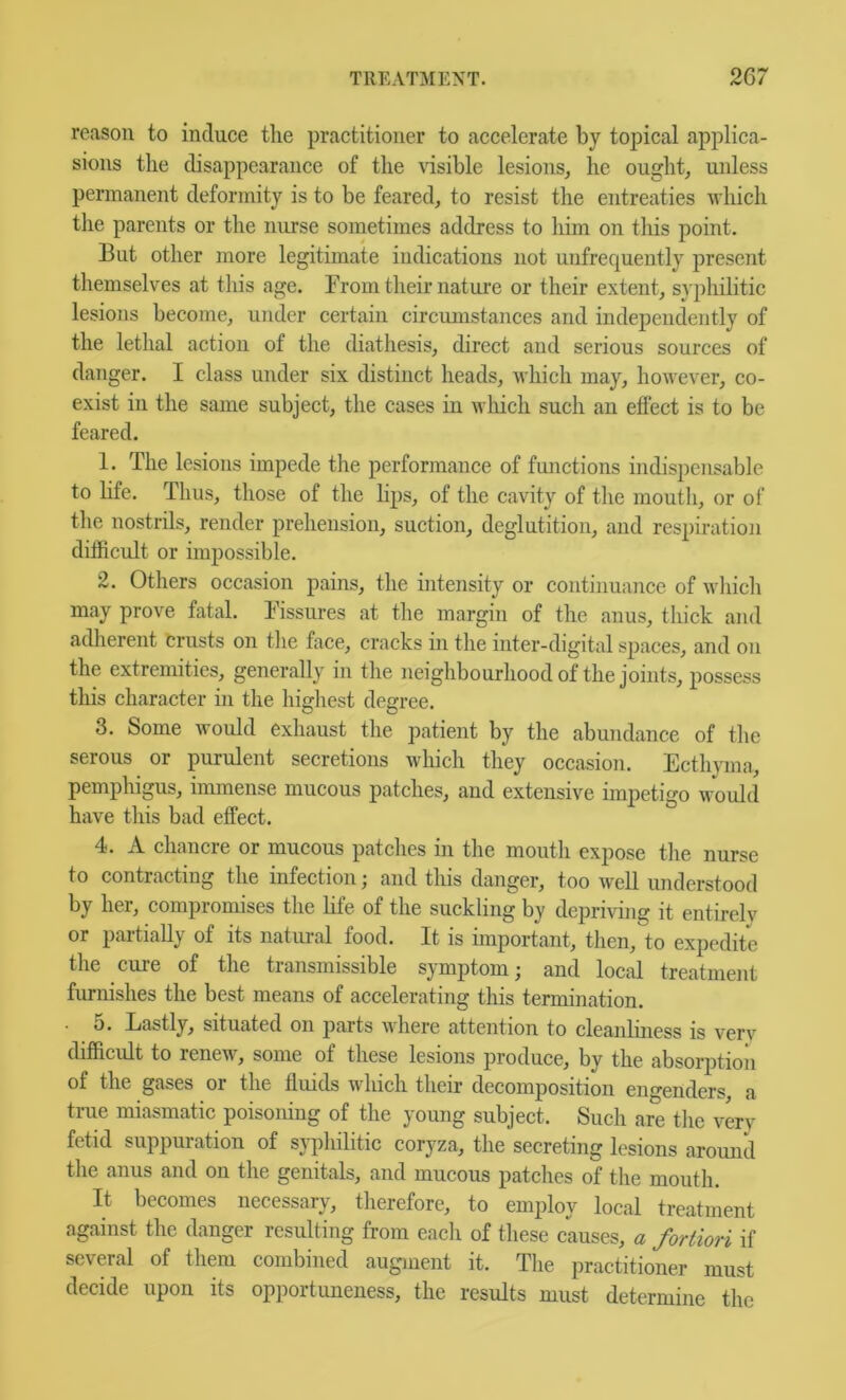 reason to induce tlie practitioner to accelerate by topical applica- sions the disappearance of the \dsible lesions, he ought, unless permanent deformity is to be feared, to resist the entreaties which the parents or the nurse sometimes address to him on tliis point. But other more legitimate indications not unfrequently present themselves at this age. From their nature or their extent, syphilitic lesions become, under certain circumstances and independently of the lethal action of the diathesis, direct and serious sources of danger. I class under six distinct heads, which may, however, co- exist in the same subject, the cases in wliich such an eflect is to be feared. 1. The lesions impede the performance of fimctions indispensable to life. Thus, those of the lips, of the cavity of the mouth, or of the nostrils, render prehension, suction, deglutition, and respiratio]i difficult or impossible. 2. Others occasion pains, the intensity or continuance of wliich may prove fatal. Fissures at the margin of the anus, thick and adherent crusts on the face, cracks in the inter-digital spaces, and on the extremities, generally in the neighbourhood of the joints, possess this character in the highest degree. 3. Some would exhaust the patient by the abundance of the serous or purulent secretions which they occasion. Ecthyma, pemphigus, immense mucous patches, and extensive impetigo would have this bad effect. 4. A chancre or mucous patches in the mouth expose the nurse to contracting the infection; and this danger, too well understood by her, compromises the life of the suckling by depriving it entirely or partially of its natural food. It is important, then, to expedite the cure of the transmissible symptom; and local treatment furnishes the best means of accelerating this termination. 5. Lastly, situated on parts where attention to cleanliness is verv difficult to renew, some of these lesions produce, by the absorption of the gases or the fluids which their decomposition engenders, a true miasmatic poisoning of the young subject. Such are the very fetid suppuration of syphilitic coryza, the secreting lesions around the anus and on the genitals, and mucous patches of the mouth. It becomes necessary, therefore, to employ local treatment against the danger resulting from each of these causes, a fortiori if several of them combined augment it. The practitioner must decide upon its opportuneness, the results must determine the