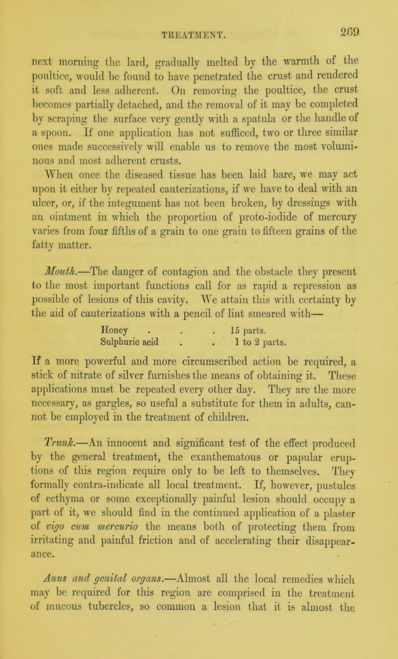 2G9 next morning tlie lard, gradually melted by the warmth of the poultice, would be found to have penetrated the crust and rendered it soft and less adherent. On removing the poultice, the crust becomes partially detached, and the removal of it may be completed by scraping the surface very gently with a spatula or the handle of a spoon. If one apphcation has not sufficed, two or three similar ones made successively will enable us to remove the most volumi- nous and most adherent crusts. When once the diseased tissue has been laid bare, we may act upon it either by repeated cauterizations, if we have to deal with an ulcer, or, if the integument has not been broken, by dressings with an ointment in which the proportion of proto-iodide of mercury varies from four fifths of a grain to one grain to fifteen grains of the fatty matter. Mouth.—The danger of contagion and the obstacle they present to the most important functions call for as raj)id a repression as possible of lesions of tliis cavity. We attain this with certainty by the aid of cauterizations with a pencil of lint smeared with— Honey . . .15 parts. Sulphuric acid . . 1 to 2 parts. If a more powerful and more circumscribed action be required, a stick of nitrate of silver furnishes the means of obtaining it. These applications must be repeated every other day. They are the more necessary, as gargles, so useful a substitute for them in adults, can- not be employed in the treatment of children. Trunk.—An innocent and significant test of the effect produced by the general treatment, the exanthematous or papular erup- tions of this region require only to be left to themselves. They formally contra-indicate all local treatment. If, however, pustules of ecthyma or some exceptionally painful lesion should occupy a part of it, we should find in the continued ap|)lication of a plaster of vigo cum mercurio the means both of protecting them from irritating and painful friction and of accelerating their disappear- ance. Anus and genital organs.—Almost all the local remedies which may be required for tliis region are comprised in the treatment of mucous tubercles, so common a lesion that it is almost the