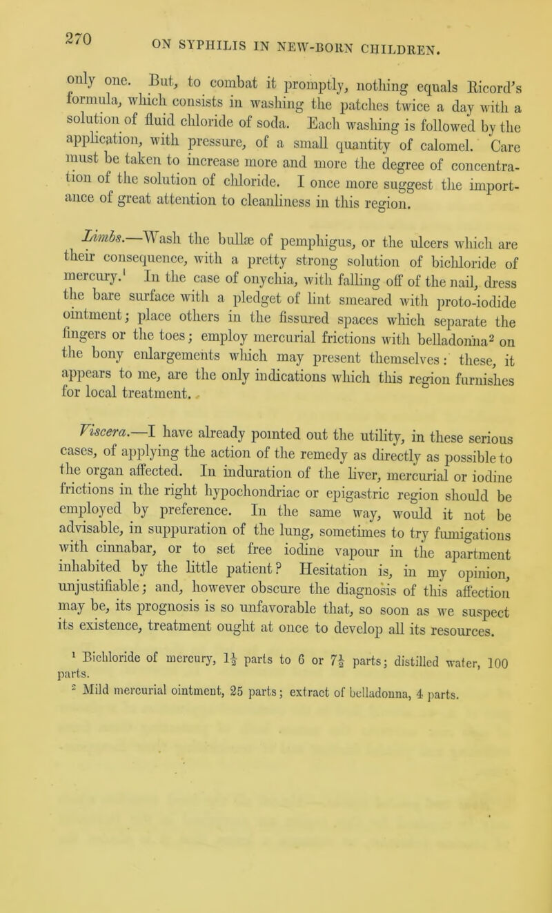 ON SYPHILIS IN NEW-BORN CHILDREN. on y one. But, to combat it promptly, nothing equals llicord’s oimiBa, which consists in washing the patclies twice a day with a solution of fluid cldoride of soda. Eacli washing is followed by the application, with pressure, of a small quantity of calomel. Care iiiust be taken to increase more and more the degree of concentra- tion of the solution of cldoride. I once more suggest the import- ance of great attention to cleanliness in this region. Limbs. Wash the bullae of pemphigus, or the ulcers which are their consequence, with a pretty strong solution of bicldoride of mercury.' In the case of onychia, with falling off of the nail, dress the bare surface with a pledget of lint smeared with proto-iodide ointment; place others in the fissured spaces which separate the fingers or the toes; employ mercurial frictions with belladoniia^ on the bony eidargements wldch may present themselves: these, it appears to me, are the oidy indications which this region furnishes for local treatment.. Yiscera.—\ have already pointed out the utility, in these serious cases, of applying the action of the remedy as directly as possible to the organ affected. In induration of the liver, mercurial or iodine frictions in the right h}qiochondriac or ejiigastric region should be employed by preference. In the same way, would it not be advisable, in suppuration of the lung, sometimes to try fmnigations with cinnabar, or to set free iodine vapour in the apartment inhabited by the little patient ? Hesitation is, in my opinion, unjustifiable; and, however obscure the diagnosis of this affection may be, its prognosis is so unfavorable that, so soon as we suspect its existence, treatment ought at once to develop all its resources. ‘ Bichloride of mercury, li parts to 6 or parts; distilled water, 100 parts. ' Mild mercurial oiutmeut, 25 parts; extract of bcliadouna, 4 parts.