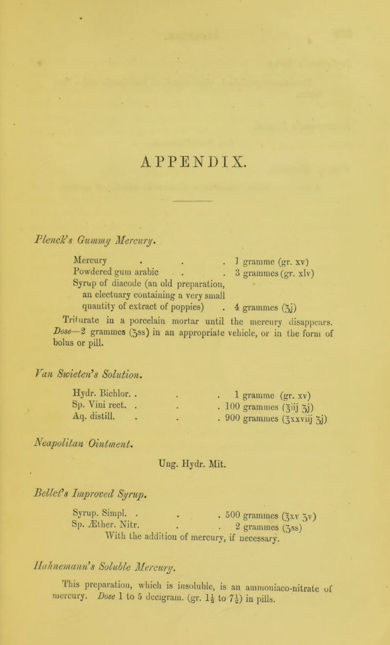 APPENDIX. PlcncJcs Gummij Mercury. Mercury . . . ] gramme (gr. xv) Powdered gum arabic . . 3 grammes (gr. xlv) Syrup of diaeode (an old preparation, an electuary containing a very small quantity of extract of poppies) . 4 grammes (5j) Triturate in a porcelain mortar until the mercury tiisappears. Bose—I grammes (5ss) in an appropriate vehicle, or in the form of bolus or pill. Van Swieten^s Solution. Hydr. Biclilor. . Sp. Vini reet. . Aq. distill. Neapolitan Ointment. 1 gramme (gr. xv) . 100 grammes (^iij 5j) . 900 grammes (^xxviij Jj) Uug. Hydr. Mit. Bellci’s Improved Spmp. Syrup. Simpl. . . . 5Q0 grammes (^xv 5v) Sp. ADtlier. Nitr. . . 2 grammes (5ss) ^Vith the addition of mercury, if necessary. llalineniann’s Soluble Mercurt/. Ihis preparation, which is insoluble, is an amnioniaco-nitratc of