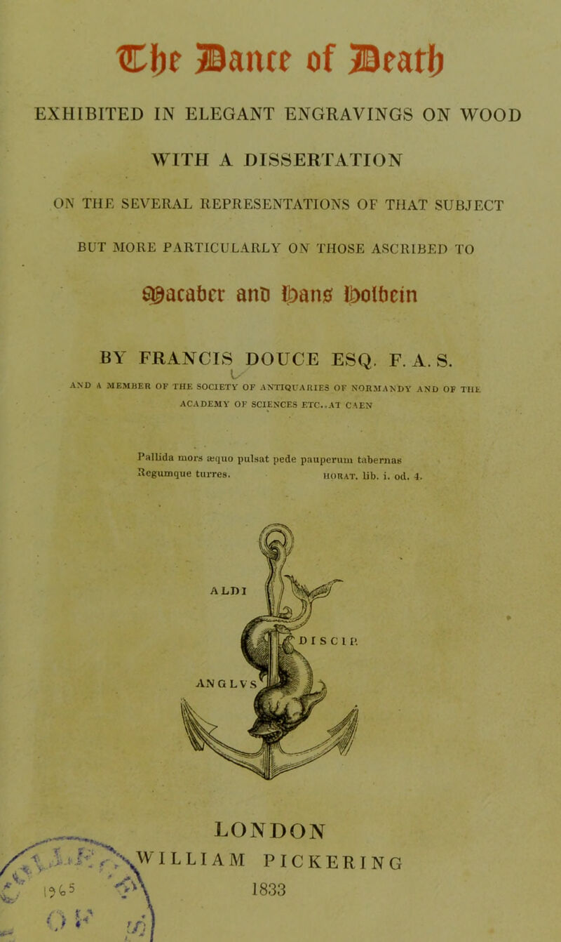 Cbe Bance of Beatfj EXHIBITED IN ELEGANT ENGRAVINGS ON WOOD WITH A DISSERTATION ON THE SEVERAL REPRESENTATIONS OF THAT SUBJECT BUT MORE PARTICULARLY ON THOSE ASCRIBED TO 6@acat)cr anti ^aii0 l^oltiein BY FRANCIS DOUCE ESQ. F. A. S. AND A MEMBER OF THE SOCIETY OF ANTIQUARIES OF NORMANDY AND OF THE ACADEMY' OF SCIENCES ETC..AT CAEN Pallida mors a:quo pulsat pede pnupcruni tabemas Rcgumque turres. horat. lib. i. od. 4. LONDON LLIAM PICKERING 1833