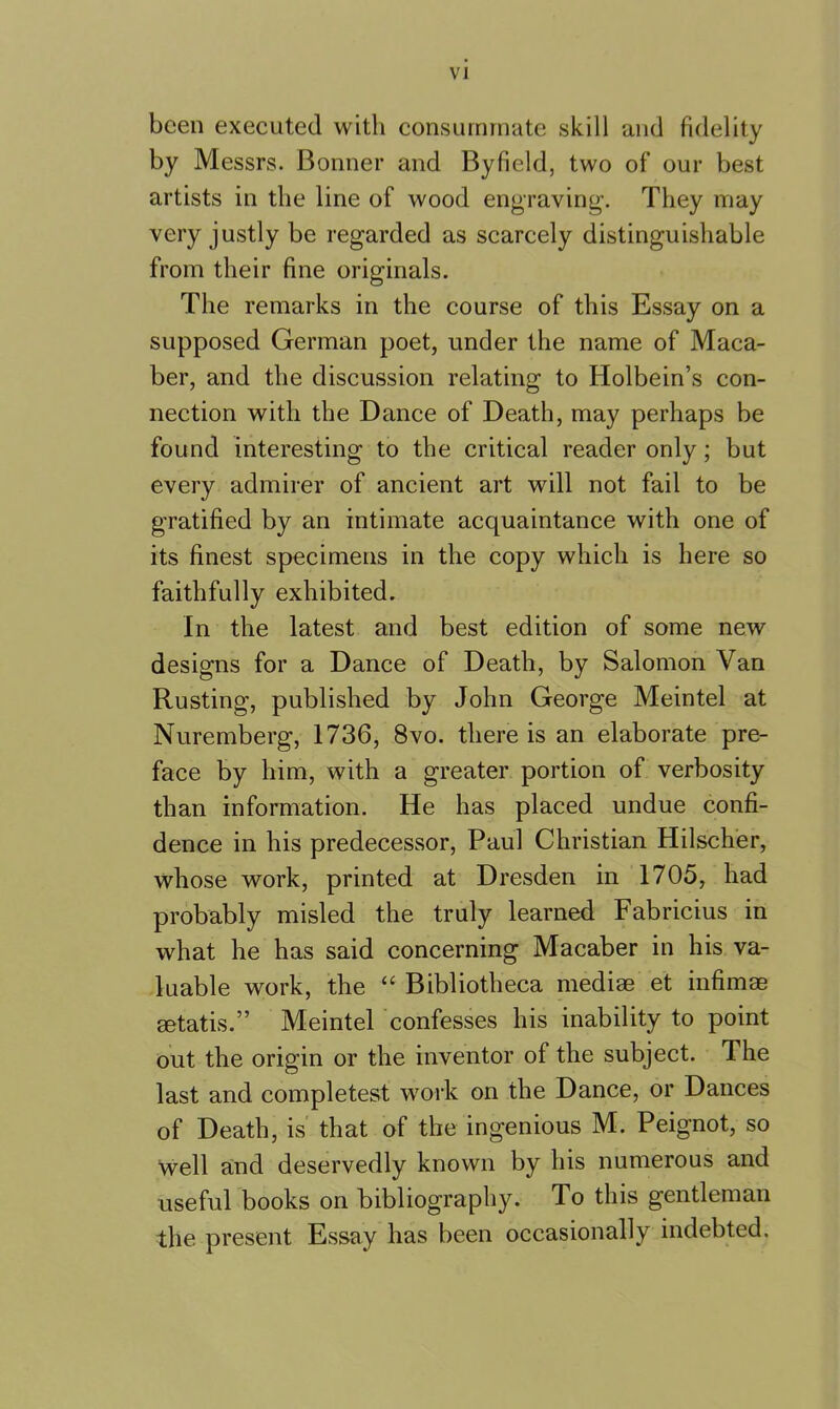 been executed with consummate skill and fidelity by Messrs. Bonner and Byfield, two of our best artists in the line of wood engraving. They may very justly be regarded as scarcely distinguishable from their fine originals. The remarks in the course of this Essay on a supposed German poet, under the name of Maca- ber, and the discussion relating to Holbein’s con- nection with the Dance of Death, may perhaps be found interesting to the critical reader only; but every admirer of ancient art will not fail to be gratified by an intimate acquaintance with one of its finest specimens in the copy which is here so faithfully exhibited. In the latest and best edition of some new designs for a Dance of Death, by Salomon Van Rusting, published by John George Meintel at Nuremberg, 1736, 8vo. there is an elaborate pre- face by him, with a greater portion of verbosity than information. He has placed undue confi- dence in his predecessor, Paul Christian Hilscher, whose work, printed at Dresden in 1705, had probably misled the truly learned Fabricius in what he has said concerning Macaber in his va- luable work, the “ Bibliotheca mediae et infimae aetatis.” Meintel confesses his inability to point out the origin or the inventor of the subject. The last and completest work on the Dance, or Dances of Death, is that of the ingenious M. Peignot, so well and deservedly known by his numerous and useful books on bibliography. To this gentleman the present Essay has been occasionally indebted.