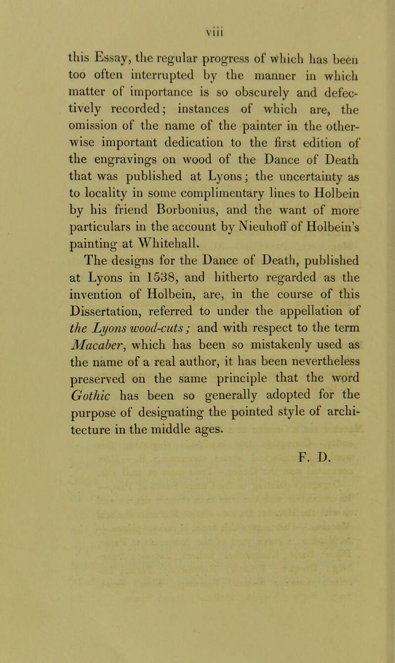 this Essay, the regular progress of which has been too often interrupted by the manner in which matter of importance is so obscurely and defec- tively recorded; instances of which are, the omission of the name of the painter in the other- wise important dedication to the first edition of the engravings on wood of the Dance of Death that was published at Lyons; the uncertainty as to locality in some complimentary lines to Holbein by his friend Borbonius, and the want of more particulars in the account by Nieuhoft’ of Holbein’s painting at Whitehall. The designs for the Dance of Death, published at Lyons in 1538, and hitherto regarded as the invention of Holbein, are, in the course of this Dissertation, referred to under the appellation of the Lyons wood-cuts; and with respect to the term Macaber, which has been so mistakenly used as the name of a real author, it has been nevertheless preserved on the same principle that the word Gothic has been so generally adopted for the purpose of designating the pointed style of archi- tecture in the middle ages. F. D.