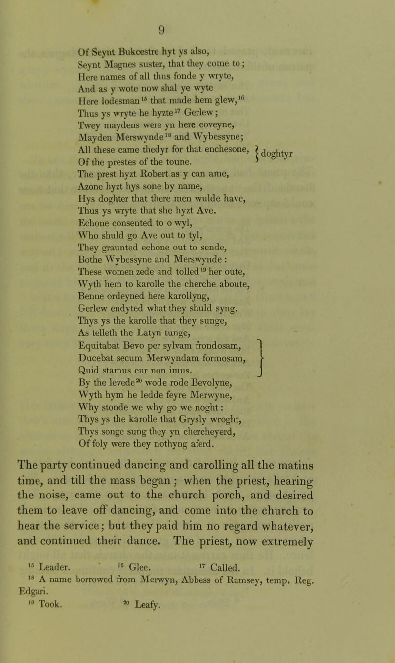 Of Seynt Bukcestre hyt ys also, Seynt Magnes suster, that they come to; Here names of all thus fonde y wryte, And as y wote now shal ye wyte Here lodesman'® that made hem glew,'® Tims ys wryte he hyzte Gerlew; Twey maydens were yn here coveyne, Mayden Merswynde*® and Wybessyne; All these came thedyr for that enchesone, Of the prestes of the toune. The prest hyzt Robert as y can ame, Azone hyzt hys sone by name, Hys doghter tliat there men wulde have. Thus ys wryte that she hyzt Ave. Echone consented to o w^l. Who shuld go Ave out to tyl, Tliey graunted echone out to sende, Bothe Wybessyne and Merswynde : These women zede and tolledher oute, Wyth hem to karolle the cherche aboute, Benne ordeyned here karollyng, Gerlew endyted what they shuld syng. Thys ys the karolle that they sunge, As telleth the Latyn tunge, Equitabat Bevo per sylvam frondosam, Ducebat secum Merwyndam formosam, Quid stamus cur non imus. By the levede** wode rode Bevolyne, Wyth hym he ledde fey re Merwyne, Why stonde we why go we noght: Thys ys the karolle that Grysly wroght, Thys songe sung they yn chercheyerd, Of foly were they nothyng aferd. The party continued dancing and carolling all the matins time, and till the mass began ; when the priest, hearing the noise, came out to the church porch, and desired them to leave off dancing, and come into the church to hear the service; but they paid him no regard whatever, and continued their dance. The priest, now extremely '* Leader. ’ Glee. Called. A name borrowed from Merwyn, Abbess of Ramsey, temp. Reg. Edgari. Took. “ Leafy.