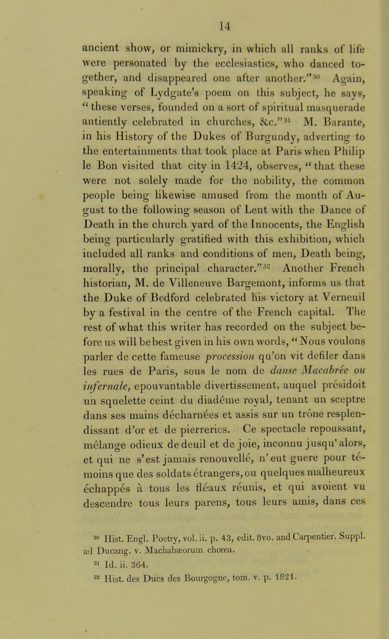 ancient show, or mimickry, in which all ranks of life were personated by the ecclesiastics, who danced to- gether, and disappeared one after another.”^^ Again, speaking of Lydgate’s poem on this subject, he says, “ these verses, founded on a sort of spiritual masquerade antiently celebrated in churches, 8cc.”'’^ M. Barante, in his History of the Dukes of Burgundy, adverting to the entertainments that took place at Paris when Philip le Bon visited that city in 1424, observes, ‘‘ that these were not solely made for the nobility, the common people being likewise amused from the month of Au- gust to the following season of Lent with the Dance of Death in the church yard of the Innocents, the English being particularly gratified with this exhibition, which included all ranks and conditions of men. Death being, morally, the principal character.”^^ Another French historian, M. de Villeneuve Bargemont, informs us that the Duke of Bedford celebrated his victory at Verneuil by a festival in the centre of the French capital. The rest of what this writer has recorded on the subject be- fore us will be best given in his own words, “ Nous voulons parler de cette fameuse procession qu’on vit defiler dans les rues de Paris, sous le nom de danse Macabree ou infernale, epouvantable divertissement, auquel presidoit un squelette ceint du diademe royal, tenant un sceptre dans ses mains decharmees et assis sur un trone resplen- dissant d’or et de pierreries. Ce spectacle repoussant, melange odieux dedeuil et de joie, inconnu jusqu’alors, et qui ne s’est jamais renouvelle, n’ eut guere pour te- moins que des soldats etrangers,ou quelques malheureux echappes a tons les fleaux reunis, et qui avoient vu descendre tons leurs parens, tons leurs amis, dans ces Hist. Engl. Poetry, vol. ii. p. 43, edit. 8vo. and Carpentier. Suppl. ad Ducang. v. Machabaeorum chorea. Id. ii. 364. ^ Hist, des Dues des Bourgogne, tom. v. p. 1821.