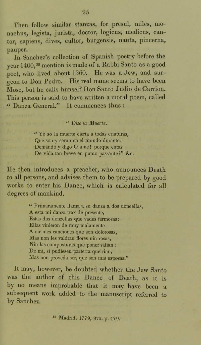 Then follow similar stanzas, for presul, miles, mo- nachus, legista, jurista, doctor, logicus, medicus, can- tor, sapiens, dives, cultor, burgensis, nauta, pincerna, pauper. In Sanchez’s collection of Spanish poetry before the year 1400,^® mention is made of a Rabbi Santo as a good poet, who lived about 1360. He was a Jew, and sur- geon to Don Pedro. His real name seems to have been Mose, but he calls himself Don Santo Judio de Carrion. This person is said to have written a moral poem, called “ Danza General.'’ It commences thus : “ Disc la Muerte. Yo so la muerte cierta a todas criaturas, Que son y seran en el mundo durante: Demand 0 y digo O ame! porque curas De vida tan breve en punto passante?” &c. He then introduces a preacher, who announces Death to all persons, and advises them to be prepared by good works to enter his Dance, which is calculated for all degrees of mankind. Primaramente llama a su danza a dos doncellas, A esta mi danza trax de presente, Estas dos donzellas que vades fermosas: Ellas vinieron de muy malamente A oir mes canciones que son dolorosas, Mas non les valdran flores nin rosas, Nin las composturas que poner salian: De mi, si pudiesen parterra querrian, Mas non proveda ser, que son mis esposas.” It may, however, be doubted whether the Jew Santo was the author of this Dance of Death, as it is by no means improbable that it may have been a subseqtient work added to the manuscript referred to by Sanchez. Madrid. 1779, 8vo. p. 179.