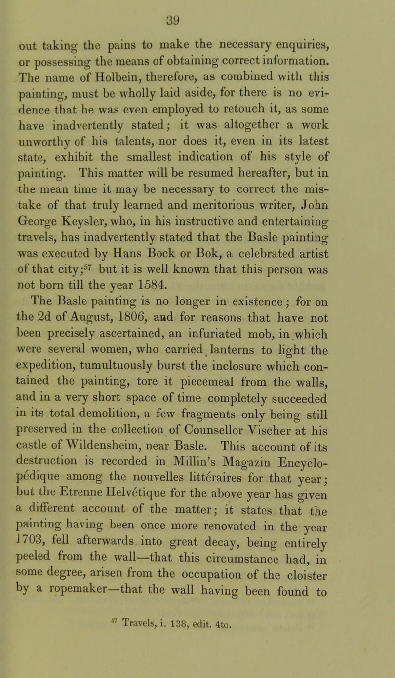 out taking the pains to make the necessary enquiries, or possessing the means of obtaining correct information. The name of Holbein, therefore, as combined with this painting, must be wholly laid aside, for there is no evi- dence that he was even employed to retouch it, as some have inadvertently stated; it was altogether a work unworthy of his talents, nor does it, even in its latest state, exhibit the smallest indication of his style of painting. This matter will be resumed hereafter, but in the mean time it may be necessary to correct the mis- take of that truly learned and meritorious writer, John George Keysler, who, in his instructive and entertaining travels, has inadvertently stated that the Basle painting was executed by Hans Bock or Bok, a celebrated artist of that city;^'^ but it is well known that this person was not born till the year 1584. The Basle painting is no longer in existence; for on the 2d of August, 1806, and for reasons that have not been precisely ascertained, an infuriated mob, in which were several women, who carried Jan terns to light the expedition, tumultuously burst the inclosure which con- tained the painting, tore it piecemeal from the walls, and in a very short space of time completely succeeded in its total demolition, a few fragments only being still preserved in the collection of Counsellor Vischer at his castle of Wildensheim, near Basle. This account of its destruction is recorded in Millin’s Magazin Encyclo- pedique among the nouvelles litteraires for that year; but the Etrenne Helvctique for the above year has given a different account of the matter; it states that the painting having been once more renovated in the year 1703, fell afterwards into great decay, being entirely peeled from the wall—that this circumstance had, in some degree, arisen from the occupation of the cloister by a ropemaker—that the wall having been found to ^ Travels, i. 138, edit. 4to.