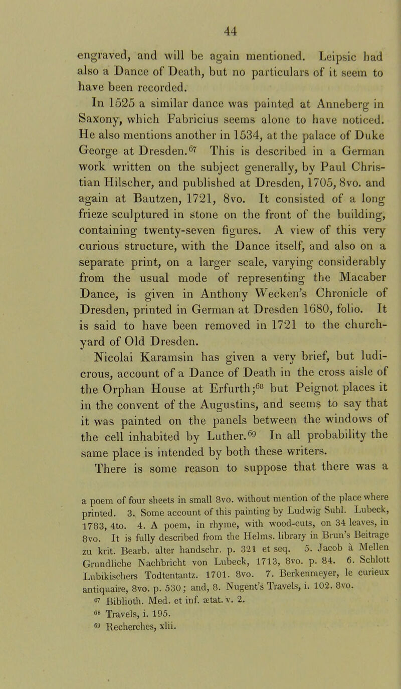 engraved, and will be again mentioned. Leipsic had also a Dance of Death, but no particulars of it seem to have been recorded. In 1525 a similar dance was painted at Anneberg in Saxony, which Fabricius seems alone to have noticed. He also mentions another in 1534, at the palace of Duke George at Dresden.This is described in a German work written on the subject generally, by Paul Chris- tian Hilscher, and published at Dresden, 1705, 8vo. and again at Bautzen, 1721, 8vo. It consisted of a long frieze sculptured in stone on the front of the building, containing twenty-seven figures. A view of this very curious structure, with the Dance itself, and also on a separate print, on a larger scale, varying considerably from the usual mode of representing the Macaber Dance, is given in Anthony Wecken’s Chronicle of Dresden, printed in German at Dresden 1680, folio. It is said to have been removed in 1721 to the church- yard of Old Dresden. Nicolai Karamsin has given a very brief, but ludi- crous, account of a Dance of Death in the cross aisle of the Orphan House at Erfurth;^^ but Peignot places it in the convent of the Augustins, and seems to say that it was painted on the panels between the windows of the cell inhabited by Luther.In all probability the same place is intended by both these writers. There is some reason to suppose that there was a a poem of four sheets in small 8vo. without mention of the place where printed. 3. Some account of this painting by Ludwig Suhl. Lubeck, 1783, 4to. 4. A poem, in rhyme, with wood-cuts, on 34 leaves, in 8vo. It is fully described from the Helms, library in Biun’s Beitrage zu krit. Bearb. alter handschr. p. 321 et seq. 5. Jacob a Mellen Grundliche Nachbricht von Lubeck, 1713, 8vo. p. 84. 6. Schlott Lubikischers Todtentantz. 1701. 8vo. 7. Berkenmeyer, le curieux antiquaire, 8vo. p. 530; and, 8. Nugent’s Travels, i. 102. 8vo. •'■7 Biblioth. Med. et inf. setat. v. 2. Travels, i. 195. llecherches, xlii.