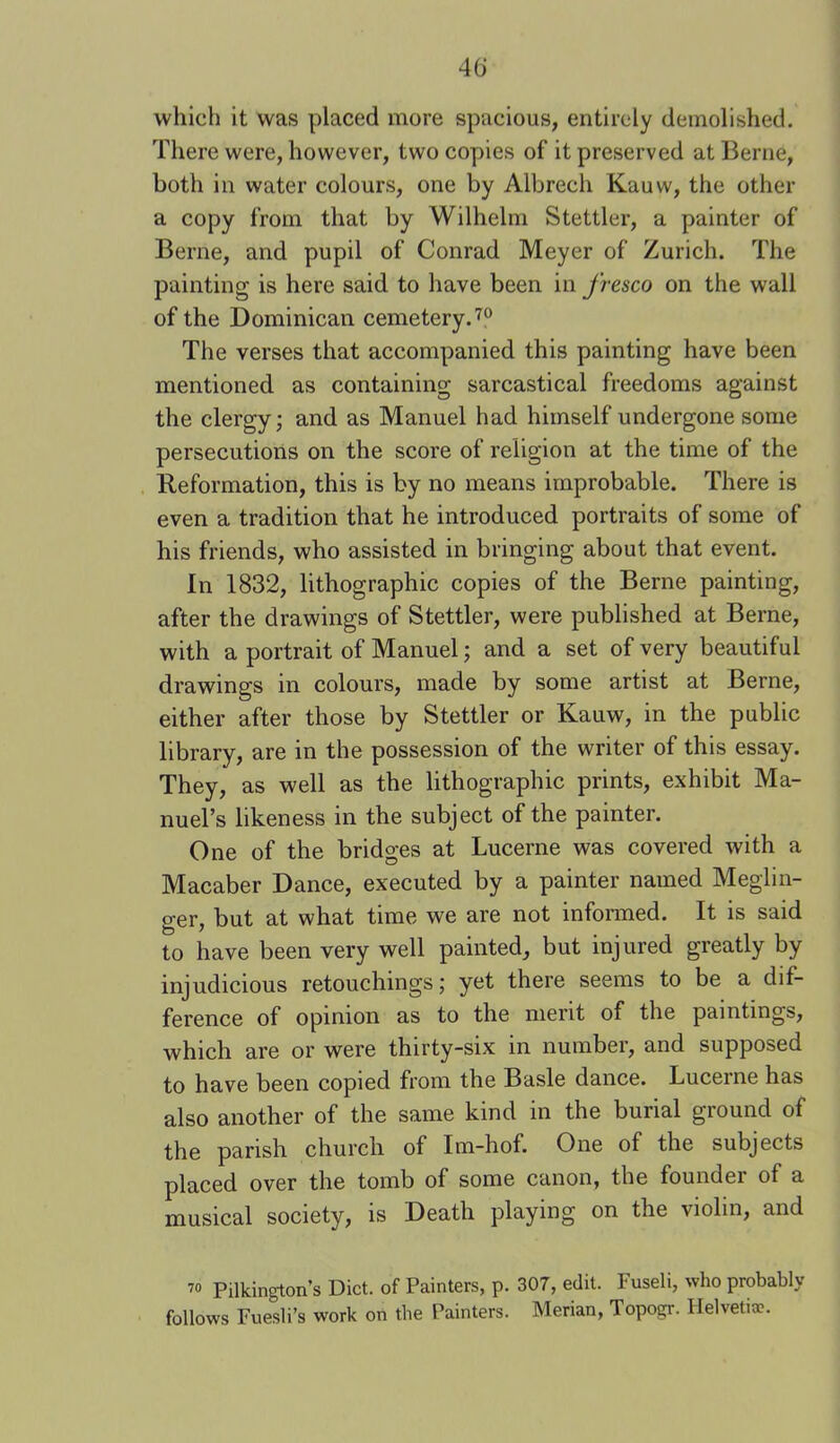 which it was placed more spacious, entirely demolished. There were, however, two copies of it preserved at Berne, both in water colours, one by Albrech Kauw, the other a copy from that by Wilhelm Stettler, a painter of Berne, and pupil of Conrad Meyer of Zurich. The painting is here said to have been in fresco on the wall of the Dominican cemetery.'^® The verses that accompanied this painting have been mentioned as containing sarcastical freedoms against the clergy; and as Manuel had himself undergone some persecutions on the score of religion at the time of the Reformation, this is by no means improbable. There is even a tradition that he introduced portraits of some of his friends, who assisted in bringing about that event. In 1832, lithographic copies of the Berne painting, after the drawings of Stettler, were published at Berne, with a portrait of Manuel; and a set of very beautiful drawings in colours, made by some artist at Berne, either after those by Stettler or Kauw, in the public library, are in the possession of the writer of this essay. They, as well as the lithographic prints, exhibit Ma- nuel’s likeness in the subject of the painter. One of the bridges at Lucerne was covered with a Macaber Dance, executed by a painter named Meglin- ger, but at what time we are not inforaied. It is said to have been very well painted, but injured greatly by injudicious retouchings; yet there seems to be a dif- ference of opinion as to the merit of the paintings, which are or were thirty-six in number, and supposed to have been copied from the Basle dance. Lucerne has also another of the same kind in the burial ground of the parish church of Im-hof. One of the subjects placed over the tomb of some canon, the founder of a musical society, is Death playing on the violin, and 70 Pilkington’s Diet, of Painters, p. 307, edit. Fuseli, who probably follows Fuesli’s work on the Painters. Merian, Topogr. Helvetia?.