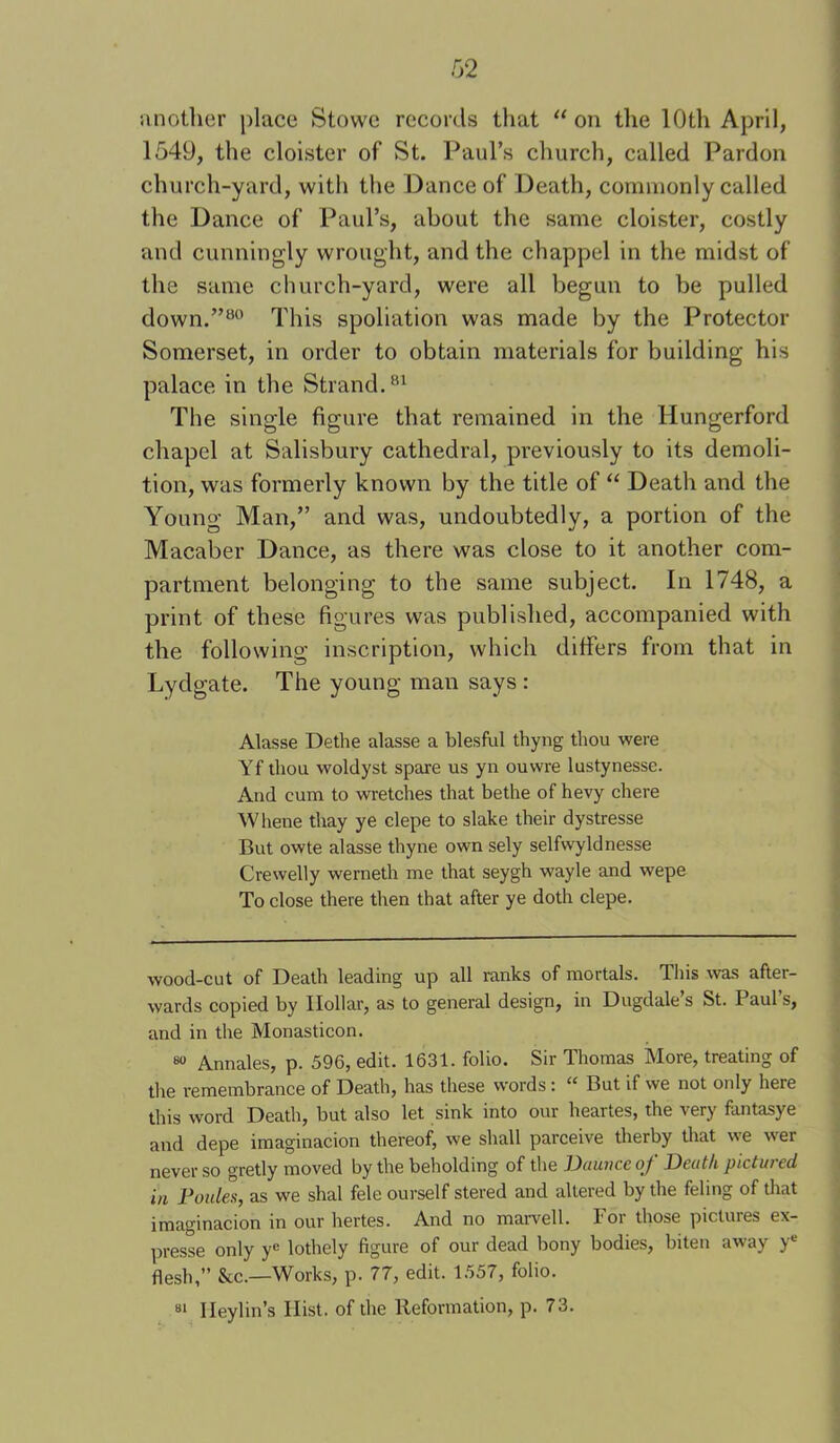 iinother place Stowe records that on the 10th April, 1549, the cloister of St. Paul’s church, called Pardon church-yard, with the Dance of Death, corrnnonly called the Dance of Paul’s, about the same cloister, costly and cunningly wrought, and the chappel in the midst of the same church-yard, were all begun to be pulled down.’’^* This spoliation was made by the Protector Somerset, in order to obtain materials for building his palace in the Strand. The single figure that remained in the Hungerford chapel at Salisbury cathedral, previously to its demoli- tion, was formerly known by the title of “ Death and the Young Man,” and was, undoubtedly, a portion of the Macaber Dance, as there was close to it another com- partment belonging to the same subject. In 1748, a print of these figures was published, accompanied with the following inscription, which differs from that in Lydgate. The young man says : Alasse Dethe alasse a blesful thyng tliou were Yf thou woldyst spare us yn ouwre lustynesse. And cum to wretches that bethe of hevy chere Whene thay ye clepe to slake their dystresse But owte alasse thyne own sely selfwyldnesse Crewelly werneth me that seygh wayle and wepe To close there then that after ye doth clepe. wood-cut of Death leading up all ranks of mortals. This was after- wards copied by Hollar, as to general design, in Dugdale s St. Paul s, and in the Monasticon. 8“ Annales, p. 596, edit. 1631. folio. Sir Thomas More, treating of the remembrance of Death, has these words: “ But if we not only here this word Death, but also let sink into our heartes, the very fantasye and depe imaginacion thereof, we shall parceive therby that we w'er never so gretly moved by the beholding of the Daunce of Death pictured in Follies, as we shal fele ourself stered and altered by the feling of that imaginacion in our hertes. And no marvell. For those pictures ex- presse only y® lothely figure of our dead bony bodies, biten away y® flesh,” &c.—Works, p. 77, edit. 1557, folio. Ileylin’s Hist, of the Reformation, p. 73. 81