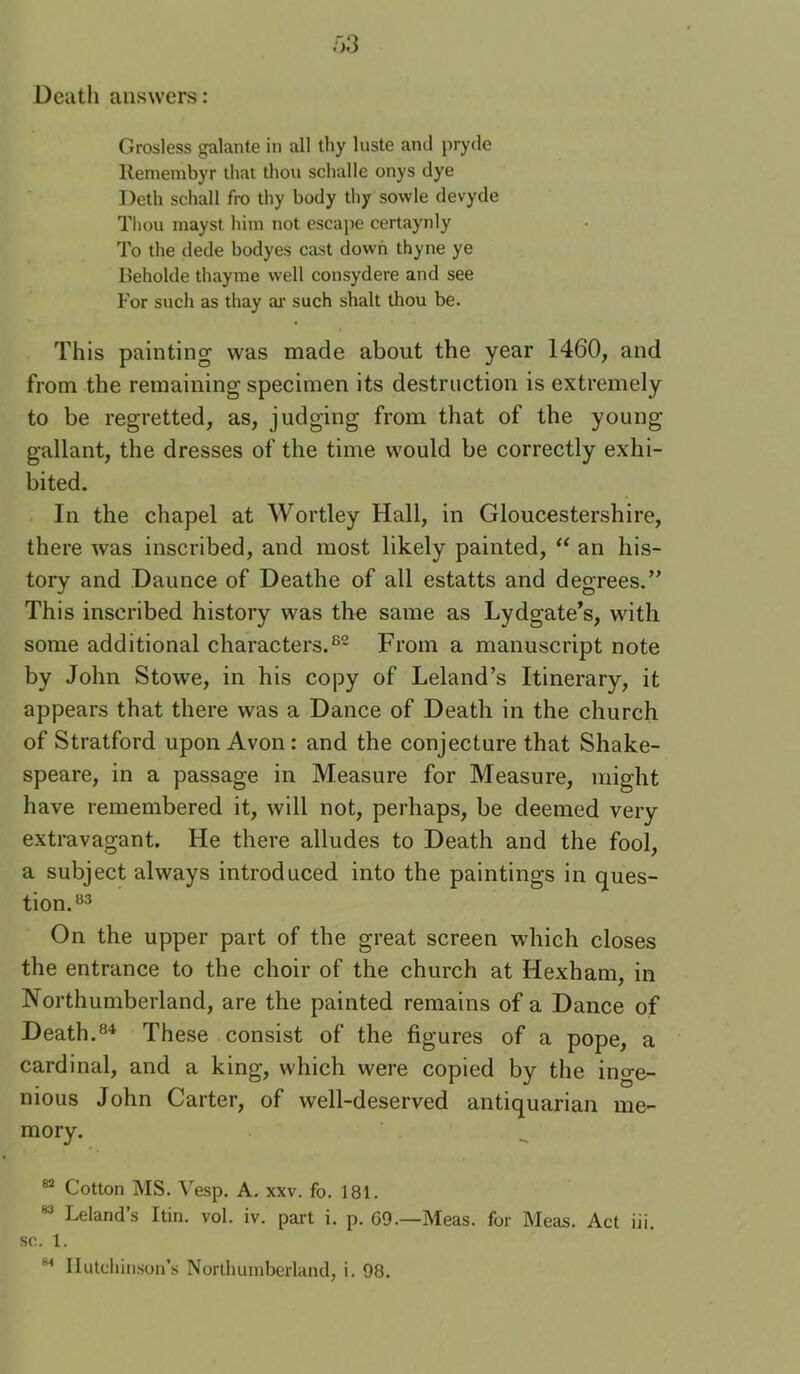 Death answers: Grosless galante in all thy luste and pryde Remembyr that tliou sclialle onys dye Deth schall fro thy body thy sowle devyde Tliou mayst him not escape certaynly To the dede bodyes cast down thyne ye Beholde thayme well consydere and see For such as thay ai' such shalt thou be. This painting was made about the year 1460, and from the remaining specimen its destruction is extremely to be regretted, as, judging from that of the young gallant, the dresses of the time would be correctly exhi- bited. In the chapel at Wortley Hall, in Gloucestershire, there was inscribed, and most likely painted, “ an his- tory and Daunce of Deathe of all estatts and degrees.” This inscribed history was the same as Lydgate’s, with some additional characters.^- From a manuscript note by John Stowe, in his copy of Leland’s Itinerary, it appears that there was a Dance of Death in the church of Stratford upon Avon: and the conjecture that Shake- speare, in a passage in Measure for Measure, might have remembered it, will not, perhaps, be deemed very extravagant. He there alludes to Death and the fool, a subject always introduced into the paintings in ques- tion.®^ On the upper part of the great screen which closes the entrance to the choir of the church at Hexham, in Northumberland, are the painted remains of a Dance of Death.These consist of the figures of a pope, a cardinal, and a king, which were copied by the inge- nious John Carter, of well-deserved antiquarian me- mory. “ Cotton MS. Vesp. A. xxv. fo. 181. “ Leland’s Itin. vol. iv. part i. p. 69.—Meas. for Meas. Act iii. sc. 1.