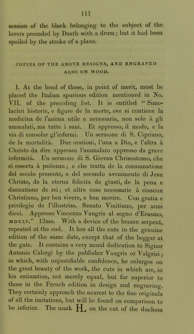 session of the block belonging to the subject of the lovers preceded by Death with a drum ,* but it had been spoiled by the stroke of a plane. COPIES OF THE ABOVE DESIGNS, AND ENGRAVED ALSO ON WOOD. I. At the head of these, in point of merit, must be placed the Italian spurious edition mentioned in No. VII. of the preceding list. It is entitled “ Simo- lachri historie, e figure de la morte, ove si contiene la medicina de I’anima utile e necessaria, non solo a gli ammalati, ma tutte i sani. Et appresso, il modo, e la via di consolar gl’infermi. Un sermone di S. Cipriano, de la mortalita. Due orationi, I’una a Dio, e I’altra a Christo da dire appresso I’ammalato oppresso da grave infermita. Un sermone di S. Giovan Chrisostomo, che ci essorta a patienza; e che tratta de la consumatione del secolo presente, e del secondo avenimento di Jesu Christo, de la eterna felicita de giusti, de la pena e dannatione de rei; et altre cose necessarie a ciascun Christiano, per ben vivere, e ben morire. Con gratia e privilegio de I’illustriss. Senato Vinitiano, per anni dieci. Appresso Vincenzo Vaugris al segno d’Erasmo, MDXLV.” 12mo. With a device of the brazen serpent, repeated at the end. It has all the cuts in the genuine edition of the same date, except that of the beggar at the gate. It contains a very moral dedication to Signor Antonio Calergi by the publisher Vaugris orValgrisi; in which, with unjustifiable confidence, he enlarges on the great beauty of the work, the cuts in which are, in his estimation, not merely equal, but far superior to those in the French edition in design and engraving. They certainly approach the nearest to the fine originals of all the imitations, but will be found on comparison to be inferior. The mark IL on the cut of the duchess