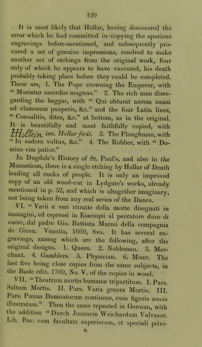It is most likely that Hollar, having discovered the error which he had committed in-copying the spurious engmvings before-mentioned, and subsequently pro- cured a set of genuine impressions, resolved to make another set of etchings from the original work, four only of which he appears to have executed, his death probably taking place before they could be completed. These are, 1. The Pope crowning the Emperor, with “ Moriatur sacerdos magnus.” 2. The rich man disre- garding the beggar, with “ Qui obturat aurem suam ad clamorem pauperis, &c.” and the four Latin lines, ** Consulitis, dites, 8cc.” at bottom, as in the original. It is beautifully and most faithfully copied, with Hollaj'fecit. 3. The Ploughman, with “ In sudore vultus, &c.” 4. The Robber, with « Do- mine vim patior.” In Dugdale’s History of St. Paul’s, and also in the Monasticon, there is a single etching by Hollar of Death leading all ranks of people. It is only an improved copy of an old wood-cut in Lydgate’s works, already mentioned in p. 52, and which is altogether imaginary, not being taken from any real series of the Dance. ^I* Varii e veri ritratte della morte disegnati in immagini, ed espressi in Essempii al peccatore duro di cuore, dal padre Gio. Battista Marmi della compagnia de Giesu. Venetia, 1669, 8vo. It has several en- gravings, among which are the following, after the original designs. 1. Queen. 2. Nobleman. 3. Mer- chant. 4. Gamblers. 5. Physician. 6. Miser. The last five being close copies from the same subjects, in the Basle edit. 1769, No. V. of the copies in wood. VII. “ Theatrum mortis humanae tripartitum. I. Pars. Saltum Mortis. II. Pars. Varia genera Mortis. III. Pars. Paenas Damnatorum continens, cum figuris aeneis illustratum.” Then the same repeated in German, with the addition “Durch Joannem Weichardum Valvasor. Lib. Bar. cum facultate superiorum, et speciali privi- K
