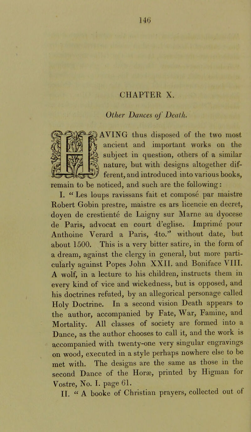 140 CHAPTER X. Other Du7ices oj Deal It. AVING thus disposed of the two most ancient and important works on the subject in question, others of a similar nature, but with designs altogether dif- ferent, and introduced into various books, remain to be noticed, and such are the following: I. “ Les loups ravissans fait et compose par maistre Robert Gobin prestre, maistre es ars licencie en decret, doyen de crestiente de Laigny sur Marne au dyocese de Paris, advocat en court d’eglise. Imprime pour Anthoine Verard a Paris, 4to.” without date, but about 1500. This is a very bitter satire, in the form of a dream, against the clergy in general, but more parti- cularly against Popes John XXII. and Boniface VIII. A wolf, in a lecture to his children, instructs them in every kind of vice and wickedness, but is opposed, and his doctrines refuted, by an allegorical personage called Holy Doctrine. In a second vision Death appears to the author, accompanied by Fate, War, Famine, and Mortality. All classes of society are formed into a Dance, as the author chooses to call it, and the work is accompanied with twenty-one very singular engravings on wood, executed in a style perhaps nowhere else to be met with. The designs are the same as those in the second Dance of the Horae, printed by Higman for Vostre, No. I. page 61. II. “ k booke of Christian prayers, collected out of