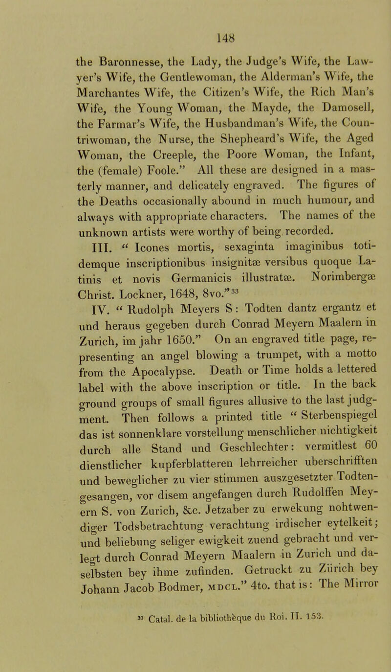 the Baronnesse, the Lady, the Judge’s Wife, the Law- yer’s Wife, the Gentlewoman, the Alderman’s Wife, the Marchantes Wife, the Citizen’s Wife, the Rich Man’s Wife, the Young Woman, the Mayde, the Damosell, the Farmar’s Wif^e, the Husbandman’s Wife, the Coun- triwoman, the N urse, the Shepheard’s Wife, the Aged Woman, the Creeple, the Poore Woman, the Infant, the (female) Foole.” All these are designed in a mas- terly manner, and delicately engraved. The figures of the Deaths occasionally abound in much humour, and always with appropriate characters. The names of the unknown artists were worthy of being recorded. III. “ leones mortis, sexaginta imaginibus toti- demque inscriptionibus insignitse versibus quoque La- tinis et novis Germanicis illustratse. Norimbergae Christ. Lockner, 1648, 8vo.”^^ IV. “ Rudolph Meyers S: Todten dantz ergantz et und heraus gegeben durch Conrad Meyern Maalern in Zurich, im jahr 1650.” On an engraved title page, re- presenting an angel blowing a trumpet, with a motto from the Apocalypse. Death or Time holds a lettered label with the above inscription or title. In the back ground groups of small figures allusive to the last judg- ment. Then follows a printed title “ Sterbenspiegel das ist sonnenklare vorstellung menschlicher nichtigkeit durch alle Stand und Geschlechter: vermitlest 60 dienstlicher kupferblatteren lehrreicher uberschrifften und beweglicher zu vier stimmen auszgesetzter Todten- gesangen, vor disem angefangen durch Rudolffen Mey- ern S. von Zurich, &c. Jetzaber zu erwekung nohtwen- diger Todsbetrachtung verachtung irdischer eytelkeit; und beliebung seliger ewigkeit zuend gebracht und ver- legt durch Conrad Meyern Maalern -in Zurich und da- selbsten bey ihme zufinden. Getruckt zu Zurich bey Johann Jacob Bodmer, mdcl.” 4to. that is: The Mirror ’3 Catal. de la bibliothfeque du Roi. II. 153.