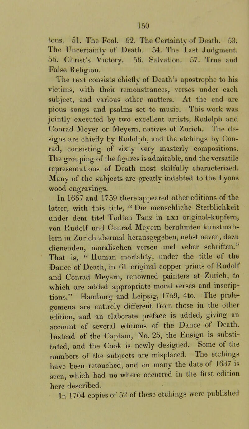 tons. 51. The Fool. 52. The Certainty of Death. 53. The Uncertainty of Death. 54. The Last Judgment. 55. Christ’s Victory. 56. Salvation. 57. True and False Religion. The text consists chiefly of Death’s apostrophe to his victims, with their remonstrances, verses under each subject, and various other matters. At the end are pious songs and psalms set to music. This work was jointly executed by two excellent artists, Rodolph and Conrad Meyer or Meyern, natives of Zurich. The de- signs are chiefly by Rodolph, and the etchings by Con- rad, consisting of sixty very masterly compositions. The grouping of the figures is admirable, and the versatile representations of Death most skilfully characterized. Many of the subjects are greatly indebted to the Lyons wood engravings. In 1657 and 1759 there appeared other editions of the latter, with this title, “Die menschliche Sterblichkeit under dem titel Todten Tanz in lxi original-kupfern, von Rudolf und Conrad Meyern beruhmten kunstmah- lern in Zurich abermal herausgegeben, nebst neven, dazu dienenden, moralischen versen und veber schriften.” That is, “ Human mortality, under the title of the Dance of Death, in 61 original copper prints of Rudolf and Conrad Meyern, renowned painters at Zurich, to which are added appropriate moral verses and inscrip- tions.” Hamburg and Leipsig, 1759, 4to. The prole- gomena are entirely difiTererit from those in the other edition, and an elaborate preface is added, giving an account of several editions of the Dance of Death. Instead of the Captain, No. 25, the Ensign is substi- tuted, and the Cook is newly designed. Some of the numbers of the subjects are misplaced. The etchings have been retouched, and on many the date of 1637 is seen, which had no where occurred in the first edition here described. In 1704 copies of 52 of these etchings were published