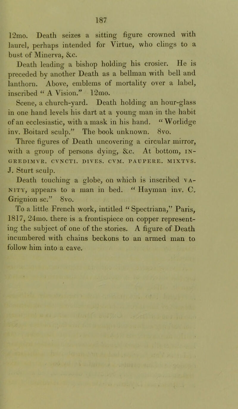 12mo. Death seizes a sitting figure crowned with laurel, perhaps intended for Virtue, who clings to a bust of Minerva, &c. Death leading a bishop holding his crosier. He is preceded by another Death as a bellman with bell and lanthorn. Above, emblems of mortality over a label, inscribed “ A Vision.” 12mo. Scene, a church-yard. Death holding an hour-glass in one hand levels his dart at a young man in the habit of an ecclesiastic, with a mask in his hand. ‘‘ Worlidge inv. Boitard sculp.” The book unknown. 8vo. Three figures of Death uncovering a circular mirror, with a group of persons dying, &c. At bottom, in- GREDIMVR. CVNCTI. DIVES. CVM. PAUPERE. MIXTVS. J. Sturt sculp. Death touching a a'lobe, on which is inscribed va- nity, appears to a man in bed. ‘‘ Hayman inv. C. Grignion sc.” 8vo. To a little French work, intitled “ Spectriana,” Paris, 1817, 24mo. there is a frontispiece on copper represent- ing the subject of one of the stories. A figure of Death incumbered with chains beckons to an armed man to follow him into a cave.