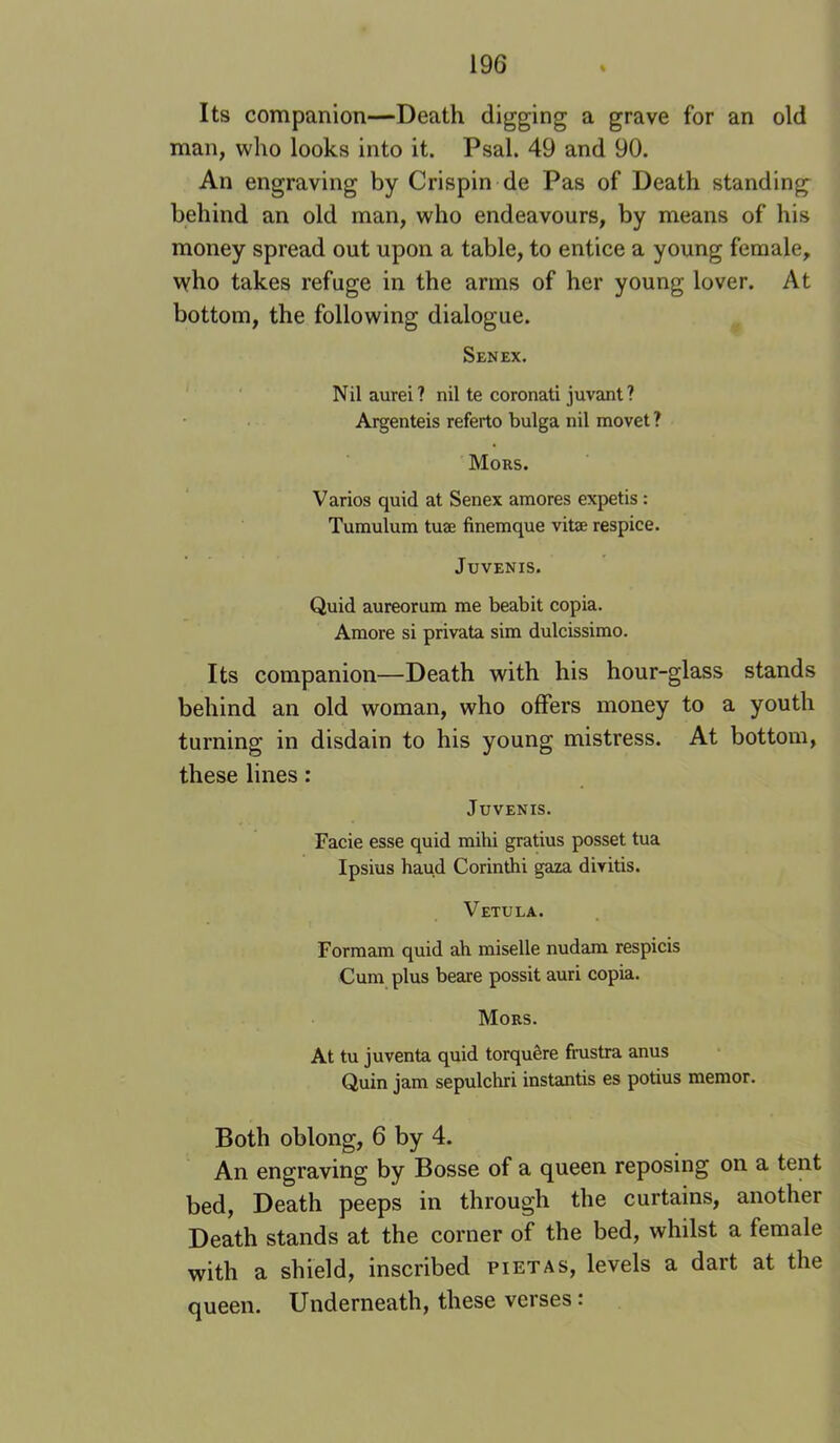 Its companion—Death digging a grave for an old man, who looks into it. Psal. 49 and 90. An engraving by Crispin de Pas of Death standing^ behind an old man, who endeavours, by means of his money spread out upon a table, to entice a young female, who takes refuge in the arms of her young lover. At bottom, the following dialogue. Sen EX. ' Nilaurei? nil te coronati juvant ? Argenteis referto bulga nil movet ? Mors. Varies quid at Senex amores expetis: Tumulum tuae finemque vitae respice. JUVENIS. Quid aureorum me beabit copia. Amore si privata sim dulcissimo. Its companion—Death with his hour-glass stands behind an old woman, who offers money to a youth turning in disdain to his young mistress. At bottom, these lines: JuVENIS. Facie esse quid mihi gratius posset tua Ipsius baud Corinthi gaza divitis. Vetula. Forraam quid ah miselle nudam respicis Cum plus beare possit auri copia. Mors. At tu juventa quid torquSre frustra anus Quin jam sepulchri instantis es potius memor. Both oblong, 6 by 4. An engraving by Bosse of a queen reposing on a tent bed. Death peeps in through the curtains, another Death stands at the corner of the bed, whilst a female with a shield, inscribed pietas, levels a dart at the queen. Underneath, these verses: