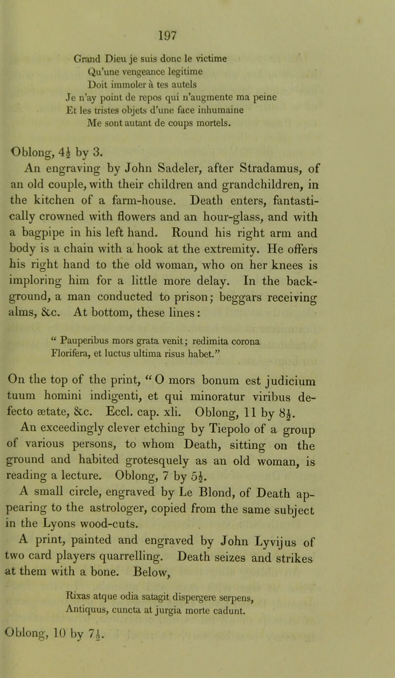 Grand Dieu je suis done le victime Qu’une vengeance legitime Doit iramoler a tes autels Je n’ay point de repos qui n’augmente ma peine Et les tristes objets d’une face inhumaine Me sontautant de coups mortels. Oblong, 4^ by 3. An engraving by John Sadeler, after Stradamus, of an old couple, with their children and grandchildren, in the kitchen of a farm-house. Death enters, fantasti- cally crowned with flowers and an hour-glass, and with a bagpipe in his left hand. Round his right arm and body is a chain with a hook at the extremity. He offers his right hand to the old woman, who on her knees is imploring him for a little more delay. In the back- ground, a man conducted to prison; beggars receiving alms, &c. At bottom, these lines: “ Pauperibus mors grata venit; redimita corona Florifera, et luctus ultima risus habet.” On the top of the print, “O mors bonum est judicium tuum homini indigenti, et qui minoratur viribus de- fecto setate, &c. Eccl. cap. xli. Oblong, 11 by 8|. An exceedingly clever etching by Tiepolo of a group of various persons, to whom Death, sitting on the ground and habited grotesquely as an old woman, is reading a lecture. Oblong, 7 by 5J. A small circle, engraved by Le Blond, of Death ap- pearing to the astrologer, copied from the same subject in the Lyons wood-cuts. A print, painted and engraved by John Lyvijus of two card players quarrelling. Death seizes and strikes at them with a bone. Below, Rixas atque odia sat^it dispergere serpens, Antiquus, cuncta al jurgia morte cadunt. Oblong, 10 by 7L