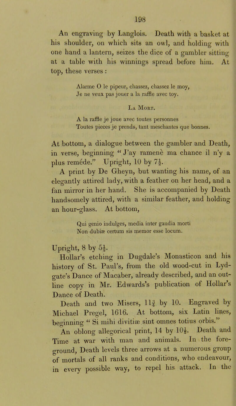An engraving by Langlois. Death with a basket at his shoulder, on which sits an owl, and holding with one hand a lantern, seizes the dice of a gambler sitting at a table with his winnings spread before him. At top, these verses: Alarme O le pipeur, chassez, chassez le moy, Je ne veux pas jouer a la raffle avec toy. La Mort. A la raffle je joue avec toutes personnes Toutes pieces je prends, tant meschantes que bonnes. At bottom, a dialogue between the gambler and Death, in verse, beginning “ J’ay ramen^ ma chance il n’y a plus remede.” Upright, 10 by 7|. A print by De Gheyn, but wanting his name, of an elegantly attired lady, with a feather on her head, and a fan mirror in her hand. She is accompanied by Death handsomely attired, with a similar feather, and holding an hour-glass. At bottom, Qui genio indulges, media inter gaudia morti Non dubiae certum sis memor esse locum. Upright, 8 by 5|. Hollar’s etching in Dugdale’s Monasticon and his history of St. Paul’s, from the old wood-cut in Lyd- gate’s Dance of Macaber, already described, and an out- line copy in Mr. Edwards’s publication of Hollar’s Dance of Death. Death and two Misers, Ilf by 10. Engraved by Michael Pregel, 1616. At bottom, six Latin lines, beo-inning “ Si mihi divitiae sint omnes totius orbis.” An oblong allegorical print, 14 by IO5. Death and Time at war with man and animals. In the fore- ground, Death levels three arrows at a numerous group of mortals of all ranks and conditions, who endeavour, in every possible way, to repel his attack. In the
