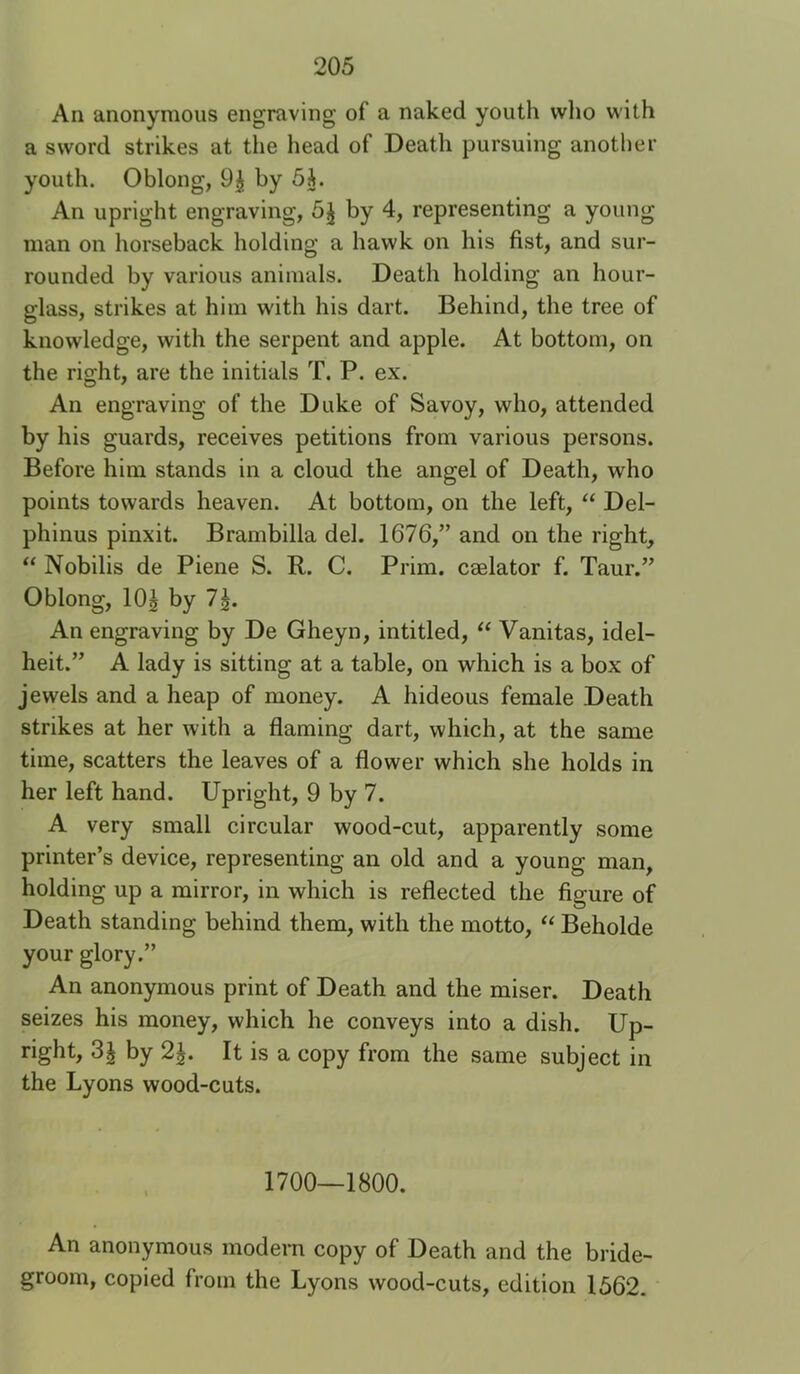 An anonymous engraving of a naked youth vvlio with a sword strikes at the head of Death pursuing another youth. Oblong, 9^ by 5i. An upright engraving, 5^ by 4, representing a young man on horseback holding a hawk on his fist, and sur- rounded by various animals. Death holding an hour- glass, strikes at him with his dart. Behind, the tree of knowledge, with the serpent and apple. At bottom, on the right, are the initials T. P. ex. An engraving of the Duke of Savoy, who, attended by his guards, receives petitions from various persons. Before him stands in a cloud the angel of Death, who points towards heaven. At bottom, on the left, “ Del- phinus pinxit. Brambilla del. 1676,” and on the right, “ Nobilis de Piene S. R. C. Prim, caelator f. Taur.” Oblong, 10| by 7^. An engraving by De Gheyn, intitled, Vanitas, idel- heit.” A lady is sitting at a table, on which is a box of jewels and a heap of money. A hideous female Death strikes at her with a flaming dart, which, at the same time, scatters the leaves of a flower which she holds in her left hand. Upright, 9 by 7. A very small circular wood-cut, apparently some printer’s device, representing an old and a young man, holding up a mirror, in which is reflected the figure of Death standing behind them, with the motto, “ Beholde your glory.” An anonymous print of Death and the miser. Death seizes his money, which he conveys into a dish. Up- right, 31 by 2^. It is a copy from the same subject in the Lyons wood-cuts. 1700—1800. An anonymous modern copy of Death and the bride- groom, copied from the Lyons wood-cuts, edition 1562.