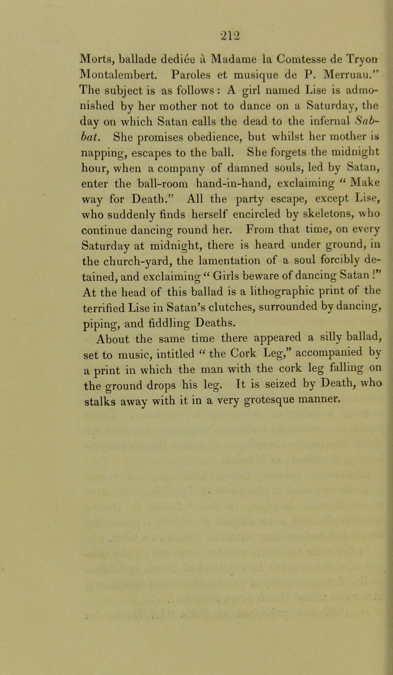 Morts, ballade dediee a Madame la Comtesse de Tryon Montalembert. Paroles et musique de P. Merruau.” The subject is as follows: A girl named Lise is admo- nished by her mother not to dance on a Saturday, the day on which Satan calls the dead to the infernal Sab- bat. She promises obedience, but whilst her mother is napping, escapes to the ball. She forgets the midnight hour, when a company of damned souls, led by Satan, enter the ball-room hand-in-hand, exclaiming “ Make way for Death.” All the party escape, except Lise, who suddenly finds herself encircled by skeletons, who continue dancing round her. From that time, on every Saturday at midnight, there is heard under ground, in the church-yard, the lamentation of a soul forcibly de- tained, and exclaiming “ Girls beware of dancing Satan !” At the head of this ballad is a lithographic print of the terrified Lise in Satan’s clutches, surrounded by dancing, piping, and fiddling Deaths. About the same time there appeared a silly ballad, set to music, intitled “ the Cork Leg,” accompanied by a print in which the man with the cork leg falling on the ground drops his leg. It is seized by Death, who stalks away with it in a very grotesque manner.