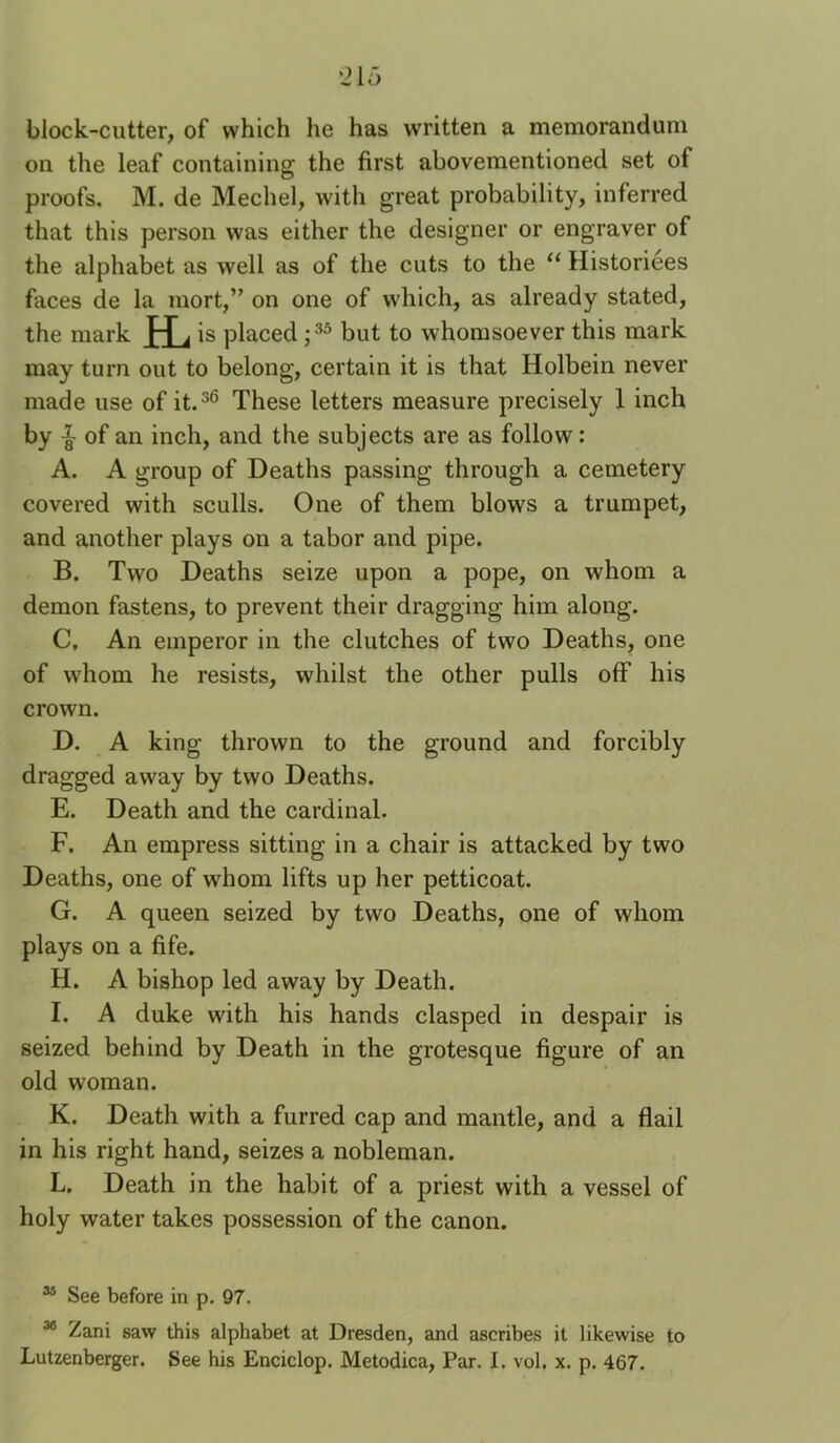 1215 block-cutter, of which he has written a memorandum on the leaf containing the first abovementioned set of proofs. M. de Mechel, with great probability, inferred that this person was either the designer or engraver of the alphabet as well as of the cuts to the “ Historiees faces de la mort,” on one of which, as already stated, the mark fL is placed; but to whomsoever this mark may turn out to belong, certain it is that Holbein never made use of it.^® These letters measure precisely 1 inch by ^ of an inch, and the subjects are as follow: A. A group of Deaths passing through a cemetery covered with sculls. One of them blows a trumpet, and another plays on a tabor and pipe. B. Two Deaths seize upon a pope, on whom a demon fastens, to prevent their dragging him along. C. An emperor in the clutches of two Deaths, one of whom he resists, whilst the other pulls off his crown. D. A king thrown to the ground and forcibly dragged away by two Deaths. E. Death and the cardinal. F. An empress sitting in a chair is attacked by two Deaths, one of whom lifts up her petticoat. G. A queen seized by two Deaths, one of whom plays on a fife. H. A bishop led away by Death. I. A duke with his hands clasped in despair is seized behind by Death in the grotesque figure of an old woman. K. Death with a furred cap and mantle, and a flail in his right hand, seizes a nobleman. L. Death in the habit of a priest with a vessel of holy water takes possession of the canon. “ See before in p, 97. ^ Zani saw this alphabet at Dresden, and ascribes it likewise to